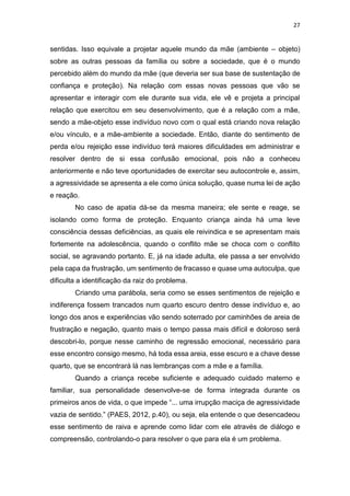 27
sentidas. Isso equivale a projetar aquele mundo da mãe (ambiente – objeto)
sobre as outras pessoas da família ou sobre a sociedade, que é o mundo
percebido além do mundo da mãe (que deveria ser sua base de sustentação de
confiança e proteção). Na relação com essas novas pessoas que vão se
apresentar e interagir com ele durante sua vida, ele vê e projeta a principal
relação que exercitou em seu desenvolvimento, que é a relação com a mãe,
sendo a mãe-objeto esse indivíduo novo com o qual está criando nova relação
e/ou vínculo, e a mãe-ambiente a sociedade. Então, diante do sentimento de
perda e/ou rejeição esse indivíduo terá maiores dificuldades em administrar e
resolver dentro de si essa confusão emocional, pois não a conheceu
anteriormente e não teve oportunidades de exercitar seu autocontrole e, assim,
a agressividade se apresenta a ele como única solução, quase numa lei de ação
e reação.
No caso de apatia dá-se da mesma maneira; ele sente e reage, se
isolando como forma de proteção. Enquanto criança ainda há uma leve
consciência dessas deficiências, as quais ele reivindica e se apresentam mais
fortemente na adolescência, quando o conflito mãe se choca com o conflito
social, se agravando portanto. E, já na idade adulta, ele passa a ser envolvido
pela capa da frustração, um sentimento de fracasso e quase uma autoculpa, que
dificulta a identificação da raiz do problema.
Criando uma parábola, seria como se esses sentimentos de rejeição e
indiferença fossem trancados num quarto escuro dentro desse indivíduo e, ao
longo dos anos e experiências vão sendo soterrado por caminhões de areia de
frustração e negação, quanto mais o tempo passa mais difícil e doloroso será
descobri-lo, porque nesse caminho de regressão emocional, necessário para
esse encontro consigo mesmo, há toda essa areia, esse escuro e a chave desse
quarto, que se encontrará lá nas lembranças com a mãe e a família.
Quando a criança recebe suficiente e adequado cuidado materno e
familiar, sua personalidade desenvolve-se de forma integrada durante os
primeiros anos de vida, o que impede “... uma irrupção maciça de agressividade
vazia de sentido.” (PAES, 2012, p.40), ou seja, ela entende o que desencadeou
esse sentimento de raiva e aprende como lidar com ele através de diálogo e
compreensão, controlando-o para resolver o que para ela é um problema.
 