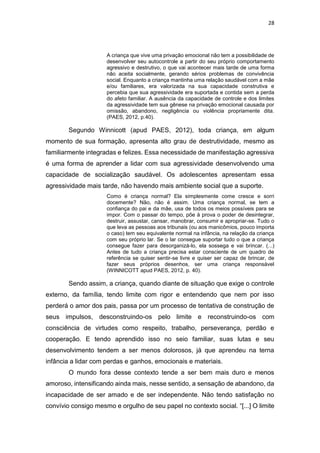 28
A criança que vive uma privação emocional não tem a possibilidade de
desenvolver seu autocontrole a partir do seu próprio comportamento
agressivo e destrutivo, o que vai acontecer mais tarde de uma forma
não aceita socialmente, gerando sérios problemas de convivência
social. Enquanto a criança mantinha uma relação saudável com a mãe
e/ou familiares, era valorizada na sua capacidade construtiva e
percebia que sua agressividade era suportada e contida sem a perda
do afeto familiar. A ausência da capacidade de controle e dos limites
da agressividade tem sua gênese na privação emocional causada por
omissão, abandono, negligência ou violência propriamente dita.
(PAES, 2012, p.40).
Segundo Winnicott (apud PAES, 2012), toda criança, em algum
momento de sua formação, apresenta alto grau de destrutividade, mesmo as
familiarmente integradas e felizes. Essa necessidade de manifestação agressiva
é uma forma de aprender a lidar com sua agressividade desenvolvendo uma
capacidade de socialização saudável. Os adolescentes apresentam essa
agressividade mais tarde, não havendo mais ambiente social que a suporte.
Como é criança normal? Ela simplesmente come cresce e sorri
docemente? Não, não é assim. Uma criança normal, se tem a
confiança do pai e da mãe, usa de todos os meios possíveis para se
impor. Com o passar do tempo, põe à prova o poder de desintegrar,
destruir, assustar, cansar, manobrar, consumir e apropriar-se. Tudo o
que leva as pessoas aos tribunais (ou aos manicômios, pouco importa
o caso) tem seu equivalente normal na infância, na relação da criança
com seu próprio lar. Se o lar consegue suportar tudo o que a criança
consegue fazer para desorganizá-lo, ela sossega e vai brincar. (...)
Antes de tudo a criança precisa estar consciente de um quadro de
referência se quiser sentir-se livre e quiser ser capaz de brincar, de
fazer seus próprios desenhos, ser uma criança responsável
(WINNICOTT apud PAES, 2012, p. 40).
Sendo assim, a criança, quando diante de situação que exige o controle
externo, da família, tendo limite com rigor e entendendo que nem por isso
perderá o amor dos pais, passa por um processo de tentativa de construção de
seus impulsos, desconstruindo-os pelo limite e reconstruindo-os com
consciência de virtudes como respeito, trabalho, perseverança, perdão e
cooperação. E tendo aprendido isso no seio familiar, suas lutas e seu
desenvolvimento tendem a ser menos dolorosos, já que aprendeu na terna
infância a lidar com perdas e ganhos, emocionais e materiais.
O mundo fora desse contexto tende a ser bem mais duro e menos
amoroso, intensificando ainda mais, nesse sentido, a sensação de abandono, da
incapacidade de ser amado e de ser independente. Não tendo satisfação no
convívio consigo mesmo e orgulho de seu papel no contexto social. “[...] O limite
 