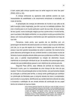 29
é bem aceito pela criança quando essa se sente segura do amor dos pais”
(PAES, 2012, p. 42).
A criança antissocial ou agressiva está pedindo socorro às suas
necessidades de estabilidade e de crescimento emocionais à sociedade, ao
invés da família.
A apropriação (da criança) de elementos do mundo à sua volta se dá
pela invenção e pela imaginação, que têm sua raiz na realidade cotidiana. Ela
cria e inventa para si um mundo particular a partir de sua mãe, de suas coisas,
de seu quarto, numa construção mágica que faz a ponte entre o mundo família,
que é sua base (mãe objeto-ambiente), e o seu próprio mundo que acontece fora
desse, com novos personagens e elementos que vêm aparecendo ao longo de
sua vida.
Pensamos, neste ponto, que quando ela se identifica com um
personagem de desenho ela está buscando a si mesma, seja no que se identifica
com ela, ou no que ela espera de si mesma, capacidades que ela sinta que
possui e que tem grande necessidade de extrair e exercitar. Da mesma forma
pode relacionar personagens de seu contexto familiar a outros desse mundo de
fantasia e buscar soluções através deles para seus problemas e conflitos. Vemos
aqui, pois, a grande responsabilidade na criação de elementos visuais
interferindo na construção individual do ser. As escolhas dos personagens para
solução de suas problemáticas passam a ser referência de conduta para ela.
Segundo Paes (2012), essa reflexão de controle do impulso levou
Winnicott à outra, que é a necessidade de uma criança de dar mais do que
receber. Tendo uma participação ativa no meio familiar, com permanente relação
de condução e controle pela família, a criança sente gratificação por contribuir
na construção de felicidade para o conjunto através da troca e cumplicidade,
para construir a sua própria, identificando seu caráter destrutivo através da culpa
e buscando a satisfação de ser amado através da construção de seu papel
dentro do contexto em que se insere.
Uma criança participa fazendo de conta que cuida do bebê, arruma a
cama, usa a máquina de lavar ou faz doces; e uma condição para que
essa participação seja satisfatória é que esse faz de conta seja levado
a sério por alguém. Se alguém zomba, tudo se converte em pura
mímica e a criança experimenta uma sensação de impotência e
inutilidade físicas. Então facilmente poderá ocorrer uma explosão de
destrutividade e agressão. (WINNICOT apud PAES, 2012, p.43).
 