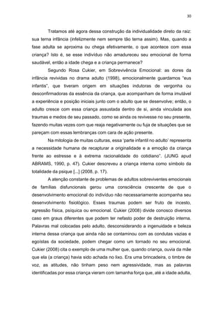 30
Tratamos até agora dessa construção da individualidade direto da raiz:
sua terna infância (infelizmente nem sempre tão terna assim). Mas, quando a
fase adulta se aproxima ou chega efetivamente, o que acontece com essa
criança? Isto é, se esse indivíduo não amadureceu seu emocional de forma
saudável, então a idade chega e a criança permanece?
Segundo Rosa Cukier, em Sobrevivência Emocional: as dores da
infância revividas no drama adulto (1998), emocionalmente guardamos “eus
infantis”, que tiveram origem em situações indutoras de vergonha ou
desconfirmadoras da essência da criança, que acompanham de forma imutável
a experiência e posição iniciais junto com o adulto que se desenvolve; então, o
adulto cresce com essa criança assustada dentro de si, ainda vinculada aos
traumas e medos de seu passado, como se ainda os revivesse no seu presente,
fazendo muitas vezes com que reaja negativamente ou fuja de situações que se
pareçam com essas lembranças com cara de ação presente.
Na mitologia de muitas culturas, essa ‘parte infantil no adulto’ representa
a necessidade humana de recapturar a originalidade e a emoção da criança
frente ao estresse e à extrema racionalidade do cotidiano”. (JUNG apud
ABRAMS, 1990, p. 47). Cukier descreveu a criança interna como símbolo da
totalidade da psique [...] (2008, p. 17).
A atenção constante de problemas de adultos sobreviventes emocionais
de famílias disfuncionais gerou uma consciência crescente de que o
desenvolvimento emocional do indivíduo não necessariamente acompanha seu
desenvolvimento fisiológico. Esses traumas podem ser fruto de incesto,
agressão física, psíquica ou emocional. Cukier (2008) divide conosco diversos
caso em graus diferentes que podem ter nefasto poder de destruição interna.
Palavras mal colocadas pelo adulto, desconsiderando a ingenuidade e beleza
interna dessa criança que ainda não se contaminou com as condutas vazias e
egoístas da sociedade, podem chegar como um tornado no seu emocional.
Cukier (2008) cita o exemplo de uma mulher que, quando criança, ouvia da mãe
que ela (a criança) havia sido achada no lixo. Era uma brincadeira, o timbre de
voz, as atitudes, não tinham peso nem agressividade, mas as palavras
identificadas por essa criança vieram com tamanha força que, até a idade adulta,
 