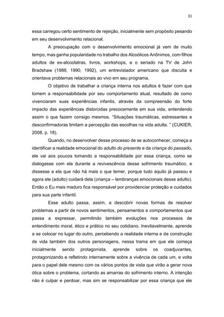 31
essa carregou certo sentimento de rejeição, inicialmente sem propósito pesando
em seu desenvolvimento relacional.
A preocupação com o desenvolvimento emocional já vem de muito
tempo, mas ganha popularidade no trabalho dos Alcoólicos Anônimos, com filhos
adultos de ex-alcoolatras, livros, workshops, e o seriado na TV de John
Bradshaw (1988, 1990, 1992), um entrevistador americano que discutia e
orientava problemas relacionais ao vivo em seu programa.
O objetivo de trabalhar a criança interna nos adultos é fazer com que
tomem a responsabilidade por seu comportamento atual, resultado de como
vivenciaram suas experiências infantis, através da compreensão do forte
impacto das experiências distorcidas precocemente em sua vida, entendendo
assim o que fazem consigo mesmos. “Situações traumáticas, estressantes e
desconfirmadoras limitam a percepção das escolhas na vida adulta. ” (CUKIER,
2008, p. 18).
Quando, no desenvolver desse processo de se autoconhecer, começa a
identificar a realidade emocional do adulto do presente e da criança do passado,
ele vai aos poucos tomando a responsabilidade por essa criança, como se
dialogasse com ela durante a revivescência desse sofrimento traumático, e
dissesse a ela que não há mais o que temer, porque tudo aquilo já passou e
agora ele (adulto) cuidará dela (criança – lembranças emocionais desse adulto).
Então o Eu mais maduro fica responsável por providenciar proteção e cuidados
para sua parte infantil.
Esse adulto passa, assim, a descobrir novas formas de resolver
problemas a partir de novos sentimentos, pensamentos e comportamentos que
passa a expressar, permitindo também evoluções nos processos de
entendimento moral, ético e prático no seu cotidiano. Inevitavelmente, aprende
a se colocar no lugar do outro, percebendo a realidade interna e de construção
de vida também dos outros personagens, nessa trama em que ele começa
inicialmente sendo protagonista, aprende sobre os coadjuvantes,
protagonizando e refletindo internamente sobre a vivência de cada um, e volta
para o papel dele mesmo com os vários pontos de vista que virão a gerar nova
ótica sobre o problema, cortando as amarras do sofrimento interno. A intenção
não é culpar e perdoar, mas sim se responsabilizar por essa criança que ele
 