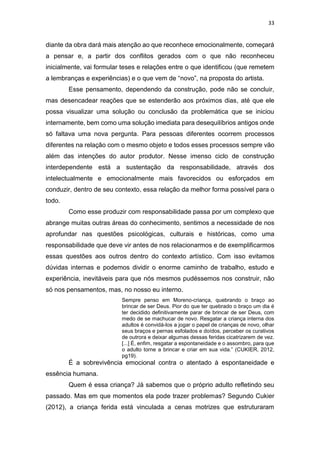 33
diante da obra dará mais atenção ao que reconhece emocionalmente, começará
a pensar e, a partir dos conflitos gerados com o que não reconheceu
inicialmente, vai formular teses e relações entre o que identificou (que remetem
a lembranças e experiências) e o que vem de “novo”, na proposta do artista.
Esse pensamento, dependendo da construção, pode não se concluir,
mas desencadear reações que se estenderão aos próximos dias, até que ele
possa visualizar uma solução ou conclusão da problemática que se iniciou
internamente, bem como uma solução imediata para desequilíbrios antigos onde
só faltava uma nova pergunta. Para pessoas diferentes ocorrem processos
diferentes na relação com o mesmo objeto e todos esses processos sempre vão
além das intenções do autor produtor. Nesse imenso ciclo de construção
interdependente está a sustentação da responsabilidade, através dos
intelectualmente e emocionalmente mais favorecidos ou esforçados em
conduzir, dentro de seu contexto, essa relação da melhor forma possível para o
todo.
Como esse produzir com responsabilidade passa por um complexo que
abrange muitas outras áreas do conhecimento, sentimos a necessidade de nos
aprofundar nas questões psicológicas, culturais e históricas, como uma
responsabilidade que deve vir antes de nos relacionarmos e de exemplificarmos
essas questões aos outros dentro do contexto artístico. Com isso evitamos
dúvidas internas e podemos dividir o enorme caminho de trabalho, estudo e
experiência, inevitáveis para que nós mesmos pudéssemos nos construir, não
só nos pensamentos, mas, no nosso eu interno.
Sempre penso em Moreno-criança, quebrando o braço ao
brincar de ser Deus. Pior do que ter quebrado o braço um dia é
ter decidido definitivamente parar de brincar de ser Deus, com
medo de se machucar de novo. Resgatar a criança interna dos
adultos é convidá-los a jogar o papel de crianças de novo, olhar
seus braços e pernas esfolados e doídos, perceber os curativos
de outrora e deixar algumas dessas feridas cicatrizarem de vez.
[...] É, enfim, resgatar a espontaneidade e o assombro, para que
o adulto torne a brincar e criar em sua vida.” (CUKIER, 2012,
pg19).
É a sobrevivência emocional contra o atentado à espontaneidade e
essência humana.
Quem é essa criança? Já sabemos que o próprio adulto refletindo seu
passado. Mas em que momentos ela pode trazer problemas? Segundo Cukier
(2012), a criança ferida está vinculada a cenas motrizes que estruturaram
 