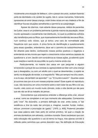 34
inicialmente uma situação de defesa e, com o passar dos anos, acabam fazendo
parte da identidade e do caráter do sujeito. Isto é, cenas marcantes, fortemente
opressoras ao amor dessa criança, criam fortes raízes em seu intelecto a fim de
identificar futuras situações semelhantes e permiti-la se autoproteger.
Apesar de citarmos, mais adiante dessa pesquisa, relatos de pacientes
de Cukier, esse é um problema pertinente à grande maioria da população, nesse
mundo apressado e socialmente mal distribuído, no qual os problemas sofridos
são transferidos para os filhos, que impensadamente transferirão aos seus filhos,
num contínuo ciclo vicioso, que já tomou uma cara de normalidade pela
frequência com que ocorre. A única forma de identificação e questionamento
para essas questões, entendemos, deve ser o caminho do autoconhecimento.
Só olhando para dentro, conhecendo nossos pontos positivos e negativos e
entendendo as leis morais que regem o crescimento mútuo seremos capazes de
questionar e, aí sim, decidir com consciência as nossas ações, já sabendo quais
suas reações e saindo da escuridão na qual a maioria ainda vive.
Particularmente, na maioria dos casos em que perguntei a alguém
enraivecido o porquê de sua conduta ou agressividade ao lidar com uma criança
que o desagradou, ou com um adulto com o qual se desentendeu, o sujeito se
sentiu na obrigação de revidar, e a resposta foi: “Meu pai sempre me criou assim,
e eu to aqui, ele também vai aprender! ”; ou: ”O mundo é assim! ”. Quantas vezes
já ouvimos isso por ai ou em nossas próprias casas? Esse sujeito só reproduziu
o pai, não raciocinou em único momento sobre o bem estar de seu filho e do seu
mundo, visto como um mundo muito cômodo, onde a vida decide por ele para
que ele não se dê ao trabalho de pensar.
Concordamos que precisamos entender a diferença entre criar, educar
e amar, como se completam e em que momento são adequadas. Comecemos
pelo “criar”. No dicionário, a primeira definição de criar, entre outras, é ”dar
existência a; tirar do nada; dar princípio a, imaginar, suscitar, fundar, instituir,
educar, promover a procriação de (gado) ” [1975, p. 400]. Podemos perceber
que essa palavra está mais perto do animal primitivo, tal qual a criação de
animais domésticos com alimento, comida e moradia. Quero esclarecer que com
esta colocação não questiono o uso do termo na língua, mas apenas convido à
reflexão pelos caminhos que vamos descobrir aqui. Na definição de Educação
 