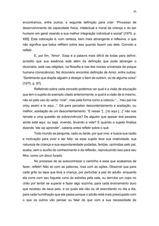 35
encontramos, entre outros, a seguinte definição para criar: “Processo de
desenvolvimento da capacidade física, intelectual e moral da criança e do ser
humano em geral visando a sua melhor integração individual e social” [1975, p.
499]. Esta colocação é, com certeza, bem mais abrangente e reflexiva, o que
não significa que todos reflitam sobre isso quando fazem uso dela. Convido a
refletir.
E, por fim, “Amor’. Essa é a palavra mais difícil de todas para definir;
acredito que sua essência está além da definição que pode abranger o
dicionário; está nas religiões, na filosofia e nas leis morais universais da psique
humana (consciência). No dicionário encontrei definição de Amor, entre outras:
“Sentimento que dispõe alguém a desejar o bem de outrem, ou de alguma coisa”
[1975, p. 87].
Refletindo sobre cada conceito podemos ver qual é a visão de educação
que tem o sujeito do exemplo citado anteriormente; e qual é a visão de si mesmo,
não só pelo uso do verbo “criar”, mas pela forma como a colocou “... meu pai me
criou assim e to aqui...”. Dá para perceber descontentamento e aceitação, ou
melhor, aceitação de um descontentamento. “E nesse ”[...] to aqui [...]” não nos
remete a uma questão de sobrevivência? De alguém que apesar dos pesares
ainda está aqui, ou seja, vivendo, levando a vida? E quando o sujeito finaliza
dizendo “ele vai aprender”, caberia antes refletir sobre o quê.
Todo mundo se pergunta, cedo ou tarde, por que vive; e busca sua razão
e motivação para viver e ser feliz; se esse sujeito teve sua criatividade, sua
natureza de criança e sua espontaneidade podadas, feridas, oprimidas pelo pai,
acaba, sem o auxílio do conhecimento e da reflexão, reproduzindo isso para seu
filho, como um disco furado.
No processo de se autoconhecer o caminho é esse que acabamos de
fazer, refletir! Não só com as palavras, mas com as ações. Observei que para
cada grito ou tapa que leva a criança, por perturbar a paz do adulto, enquanto
ela corre com seu foguete rumo às estrelas pela sala, ou derruba um copo no
chão por tentar se superar e fazer algo sozinha, para cada ensinamento duro
que recebeu de seus pais, e os quais ela não os vê exercitando no dia a dia,
para cada humilhação que ela passa porque o adulto está mais preocupado com
o que os outros vão pensar ou falar do que com a sua necessidade de
 