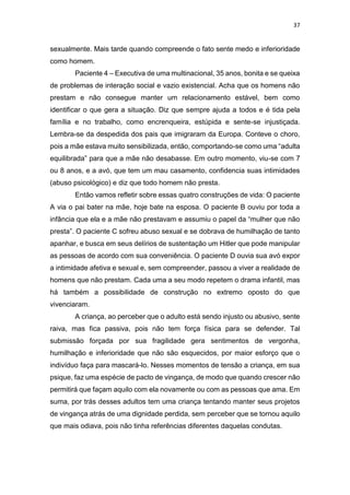 37
sexualmente. Mais tarde quando compreende o fato sente medo e inferioridade
como homem.
Paciente 4 – Executiva de uma multinacional, 35 anos, bonita e se queixa
de problemas de interação social e vazio existencial. Acha que os homens não
prestam e não consegue manter um relacionamento estável, bem como
identificar o que gera a situação. Diz que sempre ajuda a todos e é tida pela
família e no trabalho, como encrenqueira, estúpida e sente-se injustiçada.
Lembra-se da despedida dos pais que imigraram da Europa. Conteve o choro,
pois a mãe estava muito sensibilizada, então, comportando-se como uma “adulta
equilibrada” para que a mãe não desabasse. Em outro momento, viu-se com 7
ou 8 anos, e a avó, que tem um mau casamento, confidencia suas intimidades
(abuso psicológico) e diz que todo homem não presta.
Então vamos refletir sobre essas quatro construções de vida: O paciente
A via o pai bater na mãe, hoje bate na esposa. O paciente B ouviu por toda a
infância que ela e a mãe não prestavam e assumiu o papel da “mulher que não
presta”. O paciente C sofreu abuso sexual e se dobrava de humilhação de tanto
apanhar, e busca em seus delírios de sustentação um Hitler que pode manipular
as pessoas de acordo com sua conveniência. O paciente D ouvia sua avó expor
a intimidade afetiva e sexual e, sem compreender, passou a viver a realidade de
homens que não prestam. Cada uma a seu modo repetem o drama infantil, mas
há também a possibilidade de construção no extremo oposto do que
vivenciaram.
A criança, ao perceber que o adulto está sendo injusto ou abusivo, sente
raiva, mas fica passiva, pois não tem força física para se defender. Tal
submissão forçada por sua fragilidade gera sentimentos de vergonha,
humilhação e inferioridade que não são esquecidos, por maior esforço que o
indivíduo faça para mascará-lo. Nesses momentos de tensão a criança, em sua
psique, faz uma espécie de pacto de vingança, de modo que quando crescer não
permitirá que façam aquilo com ela novamente ou com as pessoas que ama. Em
suma, por trás desses adultos tem uma criança tentando manter seus projetos
de vingança atrás de uma dignidade perdida, sem perceber que se tornou aquilo
que mais odiava, pois não tinha referências diferentes daquelas condutas.
 