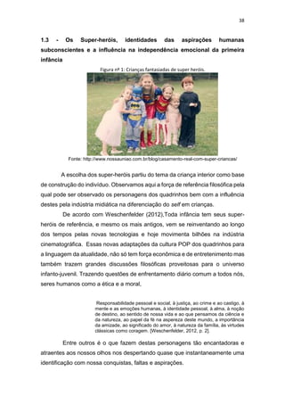 38
1.3 - Os Super-heróis, identidades das aspirações humanas
subconscientes e a influência na independência emocional da primeira
infância
Figura nº 1: Crianças fantasiadas de super heróis.
Fonte: http://www.nossauniao.com.br/blog/casamento-real-com-super-criancas/
A escolha dos super-heróis partiu do tema da criança interior como base
de construção do indivíduo. Observamos aqui a força de referência filosófica pela
qual pode ser observado os personagens dos quadrinhos bem com a influência
destes pela indústria midiática na diferenciação do self em crianças.
De acordo com Weschenfelder (2012),Toda infância tem seus super-
heróis de referência, e mesmo os mais antigos, vem se reinventando ao longo
dos tempos pelas novas tecnologias e hoje movimenta bilhões na indústria
cinematográfica. Essas novas adaptações da cultura POP dos quadrinhos para
a linguagem da atualidade, não só tem força econômica e de entretenimento mas
também trazem grandes discussões filosóficas proveitosas para o universo
infanto-juvenil. Trazendo questões de enfrentamento diário comum a todos nós,
seres humanos como a ética e a moral,
Responsabilidade pessoal e social, à justiça, ao crime e ao castigo, à
mente e as emoções humanas, à identidade pessoal, à alma, à noção
de destino, ao sentido de nossa vida e ao que pensamos da ciência e
da natureza, ao papel da fé na aspereza deste mundo, a importância
da amizade, ao significado do amor, à natureza da família, às virtudes
clássicas como coragem. [Weschenfelder, 2012, p. 2].
Entre outros é o que fazem destas personagens tão encantadoras e
atraentes aos nossos olhos nos despertando quase que instantaneamente uma
identificação com nossa conquistas, faltas e aspirações.
 