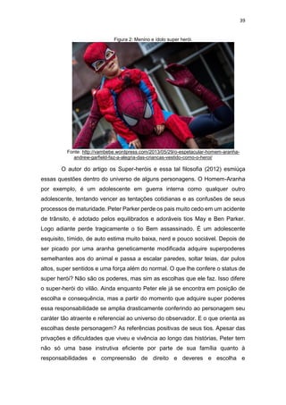 39
Figura 2: Menino e ídolo super herói.
Fonte: http://vambebe.wordpress.com/2013/05/29/o-espetacular-homem-aranha-
andrew-garfield-faz-a-alegria-das-criancas-vestido-como-o-heroi/
O autor do artigo os Super-heróis e essa tal filosofia (2012) esmiúça
essas questões dentro do universo de alguns personagens. O Homem-Aranha
por exemplo, é um adolescente em guerra interna como qualquer outro
adolescente, tentando vencer as tentações cotidianas e as confusões de seus
processos de maturidade. Peter Parker perde os pais muito cedo em um acidente
de trânsito, é adotado pelos equilibrados e adoráveis tios May e Ben Parker.
Logo adiante perde tragicamente o tio Bem assassinado. É um adolescente
esquisito, tímido, de auto estima muito baixa, nerd e pouco sociável. Depois de
ser picado por uma aranha geneticamente modificada adquire superpoderes
semelhantes aos do animal e passa a escalar paredes, soltar teias, dar pulos
altos, super sentidos e uma força além do normal. O que lhe confere o status de
super herói? Não são os poderes, mas sim as escolhas que ele faz. Isso difere
o super-herói do vilão. Ainda enquanto Peter ele já se encontra em posição de
escolha e consequência, mas a partir do momento que adquire super poderes
essa responsabilidade se amplia drasticamente conferindo ao personagem seu
caráter tão atraente e referencial ao universo do observador. E o que orienta as
escolhas deste personagem? As referências positivas de seus tios. Apesar das
privações e dificuldades que viveu e vivência ao longo das histórias, Peter tem
não só uma base instrutiva eficiente por parte de sua família quanto à
responsabilidades e compreensão de direito e deveres e escolha e
 