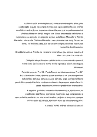 Expresso aqui, a minha gratidão, a meus familiares pelo apoio, pela
colaboração e ajuda na compra de materiais e principalmente pelo imenso
sacrifício e dedicação em respaldar minha vida para que eu pudesse concluir
uma faculdade em tempo integral com tantas dificuldades emocionais e
materiais nesse período, em especial a meus avós Neide Manvailer e Alcindo
Manvailer, minha mãe Christina Manvailer, meu padrasto José Irany Fernandes
e meu Tio Marcelo Adão, que se fizeram sempre presentes nos muitos
momentos de dificuldades;
Gratidão também a Andréia da vidraçaria Imperial que deu apoio e incentivo à
obra com parte dos materiais,
Obrigada aos professores pelo incentivo e compreensão quanto à
forma como se desenvolve minha mente hiperativa e sem parada para
descanso,
Especialmente ao Prof. Dr. Paulo Paes e a minha orientadora Prof. Drª
Eluiza Bortolotto Ghizzi, que me ajudou em meio a um processo pessoal
turbulento e com sua compreensão e com seu largo conhecimento me
possibilitou grande liberdade no desenvolvimento da pesquisa teórica fazendo
desse trabalho um processo prazeroso e interessante.
E especial gratidão a meu filho Gabriel Henrique, que com muita
paciência e sacrifícios, exercitou o máximo de sua compreensão e
companheirismo diante dos inúmeros trabalhos, projetos e pesquisas, que por
necessidade do período, tomaram muito de nosso tempo juntos.
A todos a minha imensa e sincera Gratidão!
 