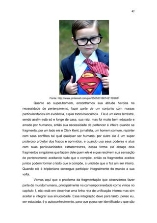 42
Fonte: http://www.pinterest.com/pin/250583166742118968/
Quanto ao super-homem, encontramos sua atitude heroica na
necessidade de pertencimento, fazer parte de um conjunto com nossas
particularidades em evidência, a qual todos buscamos. Ele é um extra terrestre,
sendo assim está só e longe de casa, sua raiz, mas foi muito bem educado e
amado por humanos, então sua necessidade de pertencer é inteira quando se
fragmenta, por um lado ele é Clark Kent, jornalista, um homem comum, repórter
com seus conflitos tal qual qualquer ser humano, por outro ele é um super
poderoso protetor dos fracos e oprimidos, e quando usa seus poderes e atua
com suas particularidades extraterrestres, dessa forma ele abraça dois
fragmentos singulares que fazem dele quem ele é e que resolvem sua sensação
de pertencimento aceitando tudo que o compõe, então os fragmentos aceitos
juntos podem formar o todo que o compõe, a unidade que o faz um ser inteiro.
Quando ele é kriptoniano consegue participar integralmente do mundo a sua
volta.
Vemos aqui que o problema da fragmentação que observamos fazer
parte do mundo humano, principalmente na contemporaneidade como vimos no
capítulo 1, não está em desenhar uma linha reta de unificação interna mas sim
aceitar e integrar sua sinuosidade. Essa integração deve para tanto, penso eu,
ser estudada, é o autoconhecimento, para que possa ser identificado o que são
 