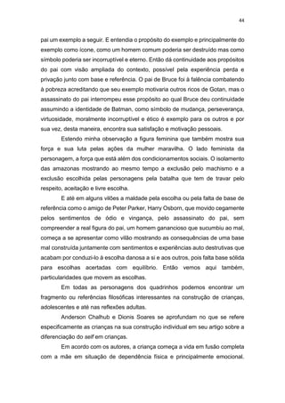 44
pai um exemplo a seguir. E entendia o propósito do exemplo e principalmente do
exemplo como ícone, como um homem comum poderia ser destruído mas como
símbolo poderia ser incorruptível e eterno. Então dá continuidade aos propósitos
do pai com visão ampliada do contexto, possível pela experiência perda e
privação junto com base e referência. O pai de Bruce foi à falência combatendo
à pobreza acreditando que seu exemplo motivaria outros ricos de Gotan, mas o
assassinato do pai interrompeu esse propósito ao qual Bruce deu continuidade
assumindo a identidade de Batman, como símbolo de mudança, perseverança,
virtuosidade, moralmente incorruptível e ético é exemplo para os outros e por
sua vez, desta maneira, encontra sua satisfação e motivação pessoais.
Estendo minha observação a figura feminina que também mostra sua
força e sua luta pelas ações da mulher maravilha. O lado feminista da
personagem, a força que está além dos condicionamentos sociais. O isolamento
das amazonas mostrando ao mesmo tempo a exclusão pelo machismo e a
exclusão escolhida pelas personagens pela batalha que tem de travar pelo
respeito, aceitação e livre escolha.
E até em alguns vilões a maldade pela escolha ou pela falta de base de
referência como o amigo de Peter Parker, Harry Osborn, que movido cegamente
pelos sentimentos de ódio e vingança, pelo assassinato do pai, sem
compreender a real figura do pai, um homem ganancioso que sucumbiu ao mal,
começa a se apresentar como vilão mostrando as consequências de uma base
mal construída juntamente com sentimentos e experiências auto destrutivas que
acabam por conduzi-lo à escolha danosa a si e aos outros, pois falta base sólida
para escolhas acertadas com equilíbrio. Então vemos aqui também,
particularidades que movem as escolhas.
Em todas as personagens dos quadrinhos podemos encontrar um
fragmento ou referências filosóficas interessantes na construção de crianças,
adolescentes e até nas reflexões adultas.
Anderson Chalhub e Dionis Soares se aprofundam no que se refere
especificamente as crianças na sua construção individual em seu artigo sobre a
diferenciação do self em crianças.
Em acordo com os autores, a criança começa a vida em fusão completa
com a mãe em situação de dependência física e principalmente emocional.
 