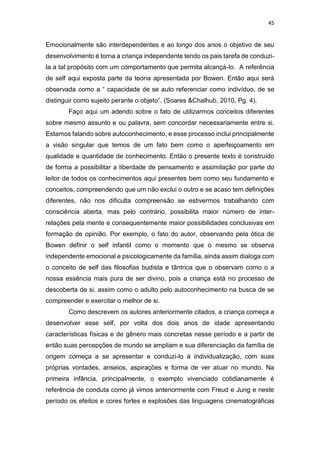 45
Emocionalmente são interdependentes e ao longo dos anos o objetivo de seu
desenvolvimento é torna a criança independente tendo os pais tarefa de conduzi-
la a tal propósito com um comportamento que permita alcançá-lo. A referência
de self aqui exposta parte da teoria apresentada por Bowen. Então aqui será
observada como a “ capacidade de se auto referenciar como indivíduo, de se
distinguir como sujeito perante o objeto”. (Soares &Chalhub, 2010, Pg. 4).
Faço aqui um adendo sobre o fato de utilizarmos conceitos diferentes
sobre mesmo assunto e ou palavra, sem concordar necessariamente entre si.
Estamos falando sobre autoconhecimento, e esse processo inclui principalmente
a visão singular que temos de um fato bem como o aperfeiçoamento em
qualidade e quantidade de conhecimento. Então o presente texto é construído
de forma a possibilitar a liberdade de pensamento e assimilação por parte do
leitor de todos os conhecimentos aqui presentes bem como seu fundamento e
conceitos, compreendendo que um não exclui o outro e se acaso tem definições
diferentes, não nos dificulta compreensão se estivermos trabalhando com
consciência aberta, mas pelo contrário, possibilita maior número de inter-
relações pela mente e consequentemente maior possibilidades conclusivas em
formação de opinião. Por exemplo, o fato do autor, observando pela ótica de
Bowen definir o self infantil como o momento que o mesmo se observa
independente emocional e psicologicamente da família, ainda assim dialoga com
o conceito de self das filosofias budista e tântrica que o observam como o a
nossa essência mais pura de ser divino, pois a criança está no processo de
descoberta de si, assim como o adulto pelo autoconhecimento na busca de se
compreender e exercitar o melhor de si.
Como descrevem os autores anteriormente citados, a criança começa a
desenvolver esse self, por volta dos dois anos de idade apresentando
características físicas e de gênero mais concretas nesse período e a partir de
então suas percepções de mundo se ampliam e sua diferenciação da família de
origem começa a se apresentar e conduzi-lo à individualização, com suas
próprias vontades, anseios, aspirações e forma de ver atuar no mundo. Na
primeira infância, principalmente, o exemplo vivenciado cotidianamente é
referência de conduta como já vimos anteriormente com Freud e Jung e neste
período os efeitos e cores fortes e explosões das linguagens cinematográficas
 
