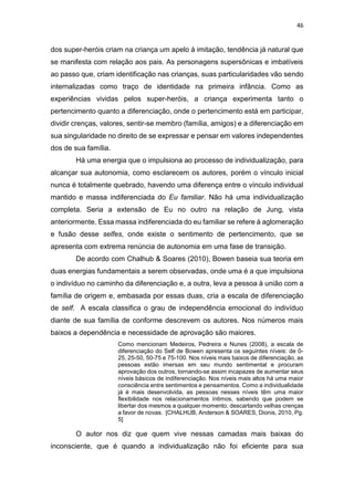 46
dos super-heróis criam na criança um apelo à imitação, tendência já natural que
se manifesta com relação aos pais. As personagens supersônicas e imbatíveis
ao passo que, criam identificação nas crianças, suas particularidades vão sendo
internalizadas como traço de identidade na primeira infância. Como as
experiências vividas pelos super-heróis, a criança experimenta tanto o
pertencimento quanto a diferenciação, onde o pertencimento está em participar,
dividir crenças, valores, sentir-se membro (família, amigos) e a diferenciação em
sua singularidade no direito de se expressar e pensar em valores independentes
dos de sua família.
Há uma energia que o impulsiona ao processo de individualização, para
alcançar sua autonomia, como esclarecem os autores, porém o vínculo inicial
nunca é totalmente quebrado, havendo uma diferença entre o vínculo individual
mantido e massa indiferenciada do Eu familiar. Não há uma individualização
completa. Seria a extensão de Eu no outro na relação de Jung, vista
anteriormente. Essa massa indiferenciada do eu familiar se refere à aglomeração
e fusão desse selfes, onde existe o sentimento de pertencimento, que se
apresenta com extrema renúncia de autonomia em uma fase de transição.
De acordo com Chalhub & Soares (2010), Bowen baseia sua teoria em
duas energias fundamentais a serem observadas, onde uma é a que impulsiona
o indivíduo no caminho da diferenciação e, a outra, leva a pessoa à união com a
família de origem e, embasada por essas duas, cria a escala de diferenciação
de self. A escala classifica o grau de independência emocional do indivíduo
diante de sua família de conforme descrevem os autores. Nos números mais
baixos a dependência e necessidade de aprovação são maiores.
Como mencionam Medeiros, Pedreira e Nunes (2008), a escala de
diferenciação do Self de Bowen apresenta os seguintes níveis: de 0-
25, 25-50, 50-75 e 75-100. Nos níveis mais baixos de diferenciação, as
pessoas estão imersas em seu mundo sentimental e procuram
aprovação dos outros, tornando-se assim incapazes de aumentar seus
níveis básicos de indiferenciação. Nos níveis mais altos há uma maior
consciência entre sentimentos e pensamentos. Como a individualidade
já é mais desenvolvida, as pessoas nesses níveis têm uma maior
flexibilidade nos relacionamentos íntimos, sabendo que podem se
libertar dos mesmos a qualquer momento, descartando velhas crenças
a favor de novas. [CHALHUB, Anderson & SOARES, Dionis, 2010, Pg.
5]
O autor nos diz que quem vive nessas camadas mais baixas do
inconsciente, que é quando a individualização não foi eficiente para sua
 