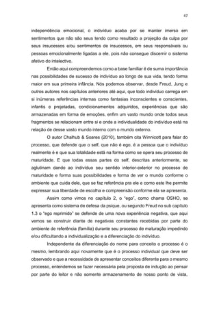 47
independência emocional, o indivíduo acaba por se manter imerso em
sentimentos que não são seus tendo como resultado a projeção da culpa por
seus insucessos e/ou sentimentos de insucessos, em seus responsáveis ou
pessoas emocionalmente ligadas a ele, pois não consegue discernir o sistema
afetivo do intelectivo.
Então aqui compreendemos como a base familiar é de suma importância
nas possibilidades de sucesso de indivíduo ao longo de sua vida, tendo forma
maior em sua primeira infância. Nós podemos observar, desde Freud, Jung e
outros autores nos capítulos anteriores até aqui, que todo indivíduo carrega em
si inúmeras referências internas como fantasias inconscientes e conscientes,
infantis e projetadas, condicionamentos adquiridos, experiências que são
armazenadas em forma de emoções, enfim um vasto mundo onde todos seus
fragmentos se relacionam entre si e onde a individualidade do indivíduo está na
relação de desse vasto mundo interno com o mundo externo.
O autor Chalhub & Soares (2010), também cita Winnicott para falar do
processo, que defende que o self, que não é ego, é a pessoa que o indivíduo
realmente é e que sua totalidade está na forma como se opera seu processo de
maturidade. E que todas essas partes do self, descritas anteriormente, se
aglutinam dando ao indivíduo seu sentido interior-exterior no processo de
maturidade e forma suas possibilidades e forma de ver o mundo conforme o
ambiente que cuida dele, que se faz referência pra ele e como este lhe permite
expressar sua liberdade de escolha e compreensão conforme ela se apresenta.
Assim como vimos no capítulo 2, o “ego”, como chama OSHO, se
apresenta como sistema de defesa da psique, ou segundo Freud no sub capítulo
1.3 o “ego reprimido” se defende de uma nova experiência negativa, que aqui
vemos se construir diante de negativas constantes recebidas por parte do
ambiente de referência (família) durante seu processo de maturação impedindo
e/ou dificultando a individualização e a diferenciação do indivíduo.
Independente da diferenciação do nome para conceito o processo é o
mesmo, lembrando aqui novamente que é o processo individual que deve ser
observado e que a necessidade de apresentar conceitos diferente para o mesmo
processo, entendemos se fazer necessária pela proposta de indução ao pensar
por parte do leitor e não somente armazenamento de nosso ponto de vista,
 