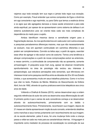 48
vejamos aqui toda exceção tem sua regra e jamais toda regra sua exceção.
Como por exemplo, Freud entender que somos compostos de Egos e dividi-los
em ego consciente e ego reprimido, ou para Osho que temos a essência divina
e os egos que são agregados danosos a nossa saúde emocional e para este
ainda espiritual, por apesar de se apresentarem como sistema de defesa é um
sistema autodestrutivo pois vai criando teias cada vez mais complexas de
dependência do medo para o sujeito.
Ambos identificam mesmos danos e semelhante origem para a
fragmentação danosa. Ao nos aprofundarmos em cada autor com outros ensaios
e pesquisas perceberemos diferenças maiores, mas que não necessariamente
se excluem, mas sim apontam continuidade em caminhos diferentes e que
podem ser complementares. Convido os leitos aqui, a partir de agora, exercitar
esse olhar de agregar e não excluir como de costume. Temos uma tendência a
abraçar comprovações e a partir de novas comprovações excluir as anteriores,
e nesse caminho, a continuidade de compreensão não se apresenta, somente
armazenagem. O psiquiatra suíço Carl Jung, apesar de observar inicialmente
aprofundamento na área de psicologia não excluiu seu interesse à
parapsicologia, que estudava percepções exta sensoriais, que efervesceu em
interesse inicial como pesquisa científica entre as décadas de 20 e 30 nos Estado
Unidos, o que acrescentou muito em seus trabalhos póstumos. Como vi no livro
que citei no texto, Poderes da Mente- Mistérios do Desconhecido da Editora
Abril, livro de 1992, através do qual eu praticava exercícios telepáticos aos cinco
anos de idade.
Voltando a Chalhub & Soares (2010), vamos desenvolver aqui a ordem
segundo referências do autor de como se desenvolve essa diferenciação do self.
O primeiro ponto é que o senso de auto consciência começa a se desenvolver
através do autoreconhecimento, primeiramente com os bebês o
autoreconhecimento físico. Primeiramente, reconhecem sua imagem, depois de
21 meses em diante apresentavam noção de auto conceito, entendendo detalhes
como manchas e seus nomes juntamente com reconhecimento de sua imagem.
Já na escola elementar, pelos 6 anos, há uma mudança forte onde a criança
passa a voltar-se cada vez mais para as características internas. A linguagem é
importante como mediador do processo de socialização na construção de sua
 