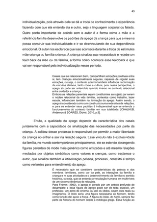 49
individualização, pois através dela se dá a troca de conhecimento e experiência
fazendo com que ela entenda ela e outro, seja a linguagem corporal ou falada.
Outro ponto importante de acordo com o autor é a forma como a mãe e a
referência família desenvolve os padrões de apego da criança para que a mesma
possa construir sua individualidade e ir se desvinculando de sua dependência
emocional. O autor nos esclarece que isso acontece durante a troca de estímulos
mãe-criança ou família-criança. A criança sinaliza sua necessidade e recebe um
feed back da mãe ou da família, a forma como acontece esse feedback é que
vai ser responsável pela individualização nesse período.
Casais que se relacionam bem, compartilham emoções positivas entre
si, tem crianças emocionalmente seguras, capazes de regular suas
emoções, ou seja, o contexto externo também influência na formação
de vínculos afetivos, tanto como a cultura, pois nessa perspectiva, o
apego só pode ser entendido quando imerso no contexto relacional
entre cuidador e criança.
Embora as relações parentais sejam constituintes ao sujeito por serem
o núcleo relacional da vida familiar, contextos como trabalho, lazer
escola, influenciam também na formação do apego. Assim sendo, o
apego é considerado como um constructo numa rede ativa de relações,
e para se entender seus padrões é indispensável que se entenda o
funcionamento do contexto familiar em sua totalidade. [CHALHUB,
Anderson & SOARES, Dionis, 2010, p.9].
Então, a qualidade do apego depende da característica dos casais
juntamente com a capacidade de sinalização das necessidades por parte da
criança. A solidez desse processo é responsável por permitir a maior liberdade
da criança no entrar e sair na relação segura. Esse vínculo não é exclusividade
da família, no mundo contemporâneo principalmente, ele se estende abrangendo
figuras parentais de modo mais genérico como amizades e até mesmo relações
mediadas por objetos simbólicos como valores e crenças, como esclarece o
autor, que sinaliza também a observação pessoa, processo, contexto e tempo
como vertentes para entendimento do apego.
É necessário que se considere características da pessoa e dos
membros familiares, como cor da pele, as interações da família e
criança e m suas atividades e o desenvolvimento da família no sentido
histórico, ou seja, que se entenda a vinculação humana em multiníveis
de um sistema dinâmico de relações.
Para Fromm (1990), o apego é gerado por um anseio profundo de
desamparo e essa figura de apego pode ser de toda espécie, um
professor, um astro de cinema, ou até os ídolos, sejam eles reais ou
imaginários. O ídolo seria uma figura necessária ao homem, tendo
como função dar apoio e força. A figura do ídolo, do herói, sempre fez
parte da história do homem desde a mitologia grega. Essa função ao
 
