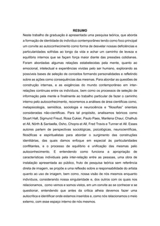 RESUMO
Neste trabalho de graduação é apresentada uma pesquisa teórica, que aborda
a formação de identidade do indivíduo contemporâneo tendo como foco principal
um convite ao autoconhecimento como forma de desvelar nossas deficiências e
particularidades sofridas ao longo da vida e achar um caminho de leveza e
equilíbrio internos que se façam força maior diante das pressões cotidianas.
Foram abordadas algumas relações estabelecidas pela mente, quanto ao
emocional, intelectual e experiências vividas pelo ser humano, explorando as
possíveis bases de seleção de conceitos formando personalidades e refletindo
sobre as ações como consequências das mesmas. Para abordar as questões de
construção internas, e as exigências do mundo contemporâneo em inter-
relações continuas entre os indivíduos, bem como os processos de seleção de
informação pela mente e finalmente ao trabalho particular de fazer o caminho
interno pelo autoconhecimento, recorremos a análises de área cientificas como,
metapsicologia, semiótica, sociologia e neurociência e “filosofias” orientais
consideradas não-cientificas. Para tal propósito, analisamos teóricos como
Stuart Hall, Sigmund Freud, Rosa Cukier, Paulo Paes, Marilena Chauí, Chalhub
et All, Nörth & Santaella, Osho, Chopra et All, Fred Travis e Tunner et All. Esses
autores partem de perspectivas sociológicas, psicológicas, neurocientíficas,
filosóficas e espiritualistas para abordar o surgimento das construções
identitárias, das quais damos enfoque em especial às particularidades
conflitantes, e o processo de equilíbrio e unificação das mesmas pelo
autoconhecimento. E entendendo como funciona a apropriação de
características individuais pela inter-relação entre as pessoas, uma obra de
instalação apresentada ao público, fruto de pesquisa teórica sem referência
direta de imagem, se propõe a uma reflexão sobre a responsabilidade do artista
quanto ao uso de imagem, bem como, nossa visão de nós mesmos enquanto
indivíduos, considerando nossa singularidade e, dos outros com os quais nos
relacionamos, como vemos e somos vistos, em um convite ao se conhecer e se
questionar, entendendo que antes da crítica alheia devemos fazer uma
autocrítica e identificar onde estamos inseridos e, como nós relacionamos o meio
externo, com esse espaço interno de nós mesmos.
 