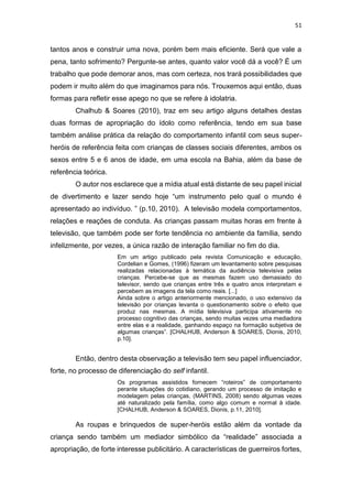 51
tantos anos e construir uma nova, porém bem mais eficiente. Será que vale a
pena, tanto sofrimento? Pergunte-se antes, quanto valor você dá a você? É um
trabalho que pode demorar anos, mas com certeza, nos trará possibilidades que
podem ir muito além do que imaginamos para nós. Trouxemos aqui então, duas
formas para refletir esse apego no que se refere à idolatria.
Chalhub & Soares (2010), traz em seu artigo alguns detalhes destas
duas formas de apropriação do ídolo como referência, tendo em sua base
também análise prática da relação do comportamento infantil com seus super-
heróis de referência feita com crianças de classes sociais diferentes, ambos os
sexos entre 5 e 6 anos de idade, em uma escola na Bahia, além da base de
referência teórica.
O autor nos esclarece que a mídia atual está distante de seu papel inicial
de divertimento e lazer sendo hoje “um instrumento pelo qual o mundo é
apresentado ao indivíduo. ” (p.10, 2010). A televisão modela comportamentos,
relações e reações de conduta. As crianças passam muitas horas em frente à
televisão, que também pode ser forte tendência no ambiente da família, sendo
infelizmente, por vezes, a única razão de interação familiar no fim do dia.
Em um artigo publicado pela revista Comunicação e educação,
Cordelian e Gomes, (1996) fizeram um levantamento sobre pesquisas
realizadas relacionadas à temática da audiência televisiva pelas
crianças. Percebe-se que as mesmas fazem uso demasiado do
televisor, sendo que crianças entre três e quatro anos interpretam e
percebem as imagens da tela como reais. [...]
Ainda sobre o artigo anteriormente mencionado, o uso extensivo da
televisão por crianças levanta o questionamento sobre o efeito que
produz nas mesmas. A mídia televisiva participa ativamente no
processo cognitivo das crianças, sendo muitas vezes uma mediadora
entre elas e a realidade, ganhando espaço na formação subjetiva de
algumas crianças”. [CHALHUB, Anderson & SOARES, Dionis, 2010,
p.10].
Então, dentro desta observação a televisão tem seu papel influenciador,
forte, no processo de diferenciação do self infantil.
Os programas assistidos fornecem “roteiros” de comportamento
perante situações do cotidiano, gerando um processo de imitação e
modelagem pelas crianças, (MARTINS, 2008) sendo algumas vezes
até naturalizado pela família, como algo comum e normal à idade.
[CHALHUB, Anderson & SOARES, Dionis, p.11, 2010].
As roupas e brinquedos de super-heróis estão além da vontade da
criança sendo também um mediador simbólico da “realidade” associada a
apropriação, de forte interesse publicitário. A características de guerreiros fortes,
 
