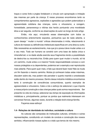 52
traços e cores forte e jingles fortalecem o vínculo com apropriação e imitação
das mesmas por parte da criança. E nesse processo encontramos tanto os
comportamentos agressivos, explosões e agressões que podem potencializar a
agressividade cotidiana das crianças, como o virtuosismo, a coragem,
honestidade, perseverança e vitórias dos heróis pontuando uma moralidade
ética a ser seguida, conforme as observações do autor ao longo de todo artigo.
Então, nós aqui, vinculando essas observações com todos os
conhecimentos anteriormente expostos, pontuamos que de nada adianta, a
quem deseja “ mudar o mundo” críticas direcionadas à mídia, relacionando à
cultura de massas ou deficiências intelectuais específicas em uma área ou outra.
São necessárias ao esclarecimento, mas que já o possui deve mudar antes a si
e seu meio. Todo ser humano se constrói com uma base de dados única e
intransferível, e na idade adulta exercita seus fragmentos tendo a possibilidade
de destruí-los ou reconstruí-los. Então para quem quer mudar o mundo, só há
um caminho, mude antes a si mesmo! Tendo responsabilidade conosco e com
nossos protegidos e ou dependentes, podemos ser o exemplo a ser reproduzido
mais adiante. Para quem quer mais, é fato que deverá fazer mais! Não se muda
um fim fazendo o mesmo caminho. Muitos já conhecem todas estas máximas,
discutem sobre ela, mas podem não perceber o quanto inserido e anestesiado
estão dentro do mesmo processo. Dentro dessa indústria midiática encontramos
tanto à construção de consciências consumidoras, quanto exemplos de
agressividade e virtuosismo. Cabe a nós o esforço de selecionar o que importa
a nossa própria construção e das crianças pelas quais somos responsáveis. Ser
presente na vida da criança, selecionar seu tempo de exposição às informações
midiáticas e, principalmente, pontuar os pontos que realmente interessam em
conversas francas, algumas vezes, durante a relação tevê-criança-família.
Façamos esse esforço!
1.4 - Relações de identidade do indivíduo, sociedade e cultura
As culturas são compostas de instituições culturais, símbolos e outras
representações, constituindo um modelo de conduta e construção dos nossos
sentidos, influenciando nossas ações e a visão que temos de nós mesmo.
 