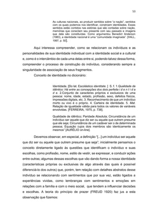 53
As culturas nacionais, ao produzir sentidos sobre “a nação”, sentidos
com os quais podemos nos identificar, constroem identidades. Esses
sentidos estão contidos nas estórias que são contadas sobre nação,
memórias que conectam seu presente com seu passado e imagens
que dela são constituídas. Como argumentou Benedict Anderson
(1983), a identidade nacional é uma “comunidade imaginada”. [HALL,
1997, p. 50].
Aqui interessa compreender, como se relacionam os indivíduos e as
personalidades de sua identidade individual com a identidade social e a cultural
e, como é o intercâmbio de cada uma delas entre si, podendo talvez dessa forma,
compreender o processo de construção do indivíduo, considerando sempre a
singularidade de associação de seus fragmentos.
Conceito de identidade no dicionário:
Identidade. [Do lat. Escolástico identitate. ] S. f. 1.Qualidade de
idêntico: Há entre as concepções dos dois perfeita i d e n t i d a
d e. 2.Conjunto de caracteres próprios e exclusivos de uma
pessoa: nome, idade, estado, profissão, sexo, defeitos físicos,
impressões digitais, etc. 3. Reconhecimento de que um indivíduo
morto ou vivo é o próprio. 4. Carteira de identidade. 5. Mat.
Relação de igualdade válida para todos os valores de variáveis
envolvidas. [FERREIRA, 1975, p. 738].
Qualidade de idêntico; Paridade Absoluta; Circunstância de um
indivíduo ser aquele que diz ser ou aquele que outrem presume
que ele seja; Circunstância de um cadáver ser o de determinada
pessoa; Equação cujos dois membros são identicamente os
mesmos” [AURÉLIO on-line].
Devemos observar, em especial, a definição “[...] um indivíduo ser aquele
que diz ser ou aquele que outrem presume que seja”; inicialmente pensamos o
conceito diretamente ligado às questões que identificam o indivíduo e suas
escolhas, como profissão, nome, estilo de vestir, se expressar, e conduzir ações
entre outras; algumas dessas escolhas que vão dando forma a nossa identidade
(características próprias ou exclusivas de algo através das quais é possível
diferenciá-lo dos outros) que, porém, tem relação com detalhes abstratos desse
indivíduo se relacionando com sentimentos que por sua vez, estão ligados a
experiências vividas, como lembranças com sentimentos e emoções em
relações com a família e com o meio social, que tendem a influenciar decisões
e escolhas. A teoria do princípio de prazer (FREUD 1920) faz jus a esta
observação que fizemos:
 