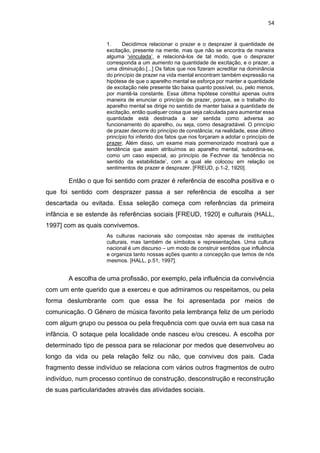 54
1. Decidimos relacionar o prazer e o desprazer à quantidade de
excitação, presente na mente, mas que não se encontra de maneira
alguma ‘vinculada’, e relacioná-los de tal modo, que o desprazer
corresponda a um aumento na quantidade de excitação, e o prazer, a
uma diminuição.[...] Os fatos que nos fizeram acreditar na dominância
do princípio de prazer na vida mental encontram também expressão na
hipótese de que o aparelho mental se esforça por manter a quantidade
de excitação nele presente tão baixa quanto possível, ou, pelo menos,
por mantê-la constante. Essa última hipótese constitui apenas outra
maneira de enunciar o princípio de prazer, porque, se o trabalho do
aparelho mental se dirige no sentido de manter baixa a quantidade de
excitação, então qualquer coisa que seja calculada para aumentar essa
quantidade está destinada a ser sentida como adversa ao
funcionamento do aparelho, ou seja, como desagradável. O princípio
de prazer decorre do princípio de constância; na realidade, esse último
princípio foi inferido dos fatos que nos forçaram a adotar o princípio de
prazer. Além disso, um exame mais pormenorizado mostrará que a
tendência que assim atribuímos ao aparelho mental, subordina-se,
como um caso especial, ao princípio de Fechner da ‘tendência no
sentido da estabilidade’, com a qual ele colocou em relação os
sentimentos de prazer e desprazer. [FREUD, p.1-2, 1920].
Então o que foi sentido com prazer é referência de escolha positiva e o
que foi sentido com desprazer passa a ser referência de escolha a ser
descartada ou evitada. Essa seleção começa com referências da primeira
infância e se estende às referências sociais [FREUD, 1920] e culturais (HALL,
1997] com as quais convivemos.
As culturas nacionais são compostas não apenas de instituições
culturais, mas também de símbolos e representações. Uma cultura
nacional é um discurso – um modo de construir sentidos que influência
e organiza tanto nossas ações quanto a concepção que temos de nós
mesmos. [HALL, p.51, 1997].
A escolha de uma profissão, por exemplo, pela influência da convivência
com um ente querido que a exerceu e que admiramos ou respeitamos, ou pela
forma deslumbrante com que essa lhe foi apresentada por meios de
comunicação. O Gênero de música favorito pela lembrança feliz de um período
com algum grupo ou pessoa ou pela frequência com que ouvia em sua casa na
infância. O sotaque pela localidade onde nasceu e/ou cresceu. A escolha por
determinado tipo de pessoa para se relacionar por medos que desenvolveu ao
longo da vida ou pela relação feliz ou não, que conviveu dos pais. Cada
fragmento desse indivíduo se relaciona com vários outros fragmentos de outro
indivíduo, num processo contínuo de construção, desconstrução e reconstrução
de suas particularidades através das atividades sociais.
 