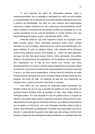 55
E num momento tão pleno de informações diversas, como a
contemporaneidade, com a variedade e velocidade dos meios de comunicação
e as possibilidades de construção de uma personalidade publicitária-social com
o advento da Globalização, fica cada vez mais evidente essa fragmentação
interna que o sujeito carrega em si e, por muitas vezes, até contraditórias, sendo
assim inevitável o acontecimento de grandes conflitos da percepção de si e do
mundo circundante. É uma crise de identidade no mundo moderno com uma
descentralização do sujeito, social e culturalmente (HALL, 1997).
Podemos observar que cada segmento cultural de linguagem como
estilo musical, dança, teatro, produções televisivas entre outros, carrega
conceitos da sua concepção, selecionando seu público pela identificação com
esse conteúdo. E entre as relações diretas, mais estreitas entre indivíduos
tomam forma pequenos grupos, comunidades ou “tribos” em cada segmento:
do regue, da mpb, das raças (negros, branco, índios, japoneses), dos partidos
políticos, dos esportistas e dos sedentários, dos empresários, dos assalariados,
dos cooperativos etc. E não há uma receita com “combo” que inclua
impreterivelmente um conjunto coerente desses segmentos na formação íntegra
do indivíduo; o que queremos demonstrar nessa pesquisa é que toda construção
é única e, por mais que se assemelhem, a forma como foi construída em cada
indivíduo jamais será igual à de outro. A postura desse indivíduo diante de uma
situação, seu ponto de vista, vai depender de qual dos seus fragmentos se
identifica com a mesma e qual tem mais força no momento.
Hall (1997) cita uma situação de escândalo político acontecido nos
Estados Unidos em que um juiz é acusado de assédio por uma camareira. As
opiniões ficaram divididas entre as questões de sexo, raça, classe social ou
inclinação política. Em uma situação em que um político branco é acusado de
estuprar uma mulher negra e pobre, poderemos encontrar vários pontos de vista,
dependendo da construção de vida desse indivíduo. As mulheres conservadoras
que se opõem ao feminismo, com uma inclinação machista, podem culpar a
mulher, já as feministas e progressistas na questão das raças podem opor-se ao
homem; e, dependendo do partido e das ideias que este carrega, teremos mais
divisões, a depender de qual fragmento dessa identidade se manifesta mais forte
 