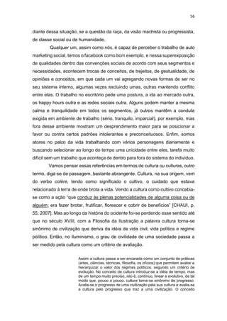 56
diante dessa situação, se a questão da raça, da visão machista ou progressista,
de classe social ou de humanidade.
Qualquer um, assim como nós, é capaz de perceber o trabalho de auto
marketing social, temos o facebook como bom exemplo, e nessa superexposição
de qualidades dentro das convenções sociais de acordo com seus segmentos e
necessidades, acontecem trocas de conceitos, de trejeitos, de gestualidade, de
opiniões e conceitos, em que cada um vai agregando novas formas de ser no
seu sistema interno, algumas vezes excluindo umas, outras mantendo conflito
entre elas. O trabalho no escritório pede uma postura, a ida ao mercado outra,
os happy hours outra e as redes sociais outra. Alguns podem manter a mesma
calma e tranquilidade em todos os segmentos, já outros mantêm a conduta
exigida em ambiente de trabalho (sério, tranquilo, imparcial), por exemplo, mas
fora desse ambiente mostram um desprendimento maior para se posicionar a
favor ou contra certos padrões intolerantes e preconceituosos. Enfim, somos
atores no palco da vida trabalhando com vários personagens diariamente e
buscando selecionar ao longo do tempo uma unicidade entre eles, tarefa muito
difícil sem um trabalho que aconteça de dentro para fora do sistema do indivíduo.
Vamos pensar essas referências em termos de cultura ou culturas, outro
termo, diga-se de passagem, bastante abrangente. Cultura, na sua origem, vem
do verbo colére, tendo como significado o cultivo, o cuidado que estava
relacionado à terra de onde brota a vida. Vendo a cultura como cultivo concebia-
se como a ação “que conduz às plenas potencialidades de alguma coisa ou de
alguém; era fazer brotar, frutificar, florescer e cobrir de benefícios” [CHAUI, p.
55, 2007]. Mas ao longo da história do ocidente foi-se perdendo esse sentido até
que no século XVIII, com a Filosofia da Ilustração a palavra cultura torna-se
sinônimo de civilização que deriva da idéia de vida civil, vida política e regime
político. Então, no Iluminismo, o grau de civilidade de uma sociedade passa a
ser medido pela cultura como um critério de avaliação.
Assim a cultura passa a ser encarada como um conjunto de práticas
(artes, ciências, técnicas, filosofia, os ofícios) que permitem avaliar e
hierarquizar o valor dos regimes políticos, segundo um critério de
evolução. No conceito de cultura introduz-se a idéia de tempo, mas
de um tempo muito preciso, isto é, contínuo, linear e evolutivo, de tal
modo que, pouco a pouco, cultura torna-se sinônimo de progresso.
Avalia-se o progresso de uma civilização pela sua cultura e avalia-se
a cultura pelo progresso que traz a uma civilização. O conceito
 