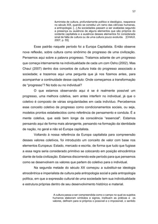 57
iluminista de cultura, profundamente político e ideológico, reaparece
no século XIX, quando se constitui um ramo das ciências humanas,
a antropologia. [...] As sociedades passam a ser avaliadas segundo
a presença ou ausência de alguns elementos que são próprios do
ocidente capitalista e a ausência desses elementos foi considerada
sinal de falta de cultura ou de uma cultura pouco evoluída. [CHAUI,
2007, p. 55].
Esse padrão naquele período foi a Europa Capitalista. Então observe
nova reflexão, sobre cultura como sinônimo de progresso de uma civilização.
Pensemos aqui sobre a palavra progresso. Tratamos adiante de um progresso
que começa internamente na individualidade de cada um com Osho (2002). Mas
Chauí (2007) dentro dos conceitos de cultura trata do progresso associado a
sociedade; e trazemos aqui uma pergunta que já nos fizemos antes, para
acompanhar a continuidade desse capítulo: Onde começamos a transformação
de “progresso”? No todo ou no individual?
O que estamos observando aqui é se é realmente possível um
progresso, uma melhora coletiva, sem antes interferir no individual, já que o
coletivo é composto de várias singularidades em cada indivíduo. Percebemos
esse conceito coletivo de progresso como condicionamentos sociais, ou seja,
modelos prontos estabelecidos como referência de pensamento e conduta. É a
mente coletiva, que está bem longe da consciência “essencial". Estamos
pensando aqui de forma mais abrangente, pensando na formação da identidade
de nação, no geral e não só Europa capitalista.
Voltando à nossa referência da Europa capitalista para compreensão
desses valores coletivos, foi introduzido um conceito de valor com base nos
elementos Europeus: Estado, mercado e escrita, de forma que tudo que fugisse
a essa regra seria considerado primitivo se colocando em posição etnocêntrica
diante de toda civilização. Estamos discorrendo este período para que pensemos
como se desenvolvem os valores que partem do coletivo para o individual.
Na segunda metade do século XX começou a substituir-se ideologia
etnocêntrica e imperialista de cultura pela antropologia social e pela antropologia
política, em que a expressão cultural de uma sociedade tem sua individualidade
e estrutura próprias dentro de seu desenvolvimento histórico e material.
A cultura passa a ser compreendida como o campo no qual os sujeitos
humanos elaboram símbolos e signos, instituem as práticas e os
valores, definem para si próprios o possível e o impossível, o sentido
 