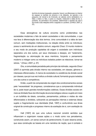 58
da linha do tempo (passado, presente, futuro), as diferenças no interior
do espaço (o sentido do próximo e do distante, do grande e do
pequeno, do visível e do invisível), os valores como verdadeiro e o
falso, o belo e o feio, o justo e o injusto, instauram a idéia de lei, e,
portanto, do permitido e do proibido, determinam o sentido da vida e
da morte e das relações entre o sagrado e o profano. [CHAUI, 2007, p.
57]
Essa abrangência de cultura encontra como problemática nas
sociedades modernas o fato de serem sociedades e não comunidades, o que
nos leva à diferenciação dos dois termos. Uma comunidade é a idéia de bem
comum, sem mediações institucionais, na relação direta entre os indivíduos;
possui o sentimento de um destino comum, segundo Chauí. O mundo moderno
e seu modo de produção capitalista dá origem à sociedade com indivíduos
separados uns dos outros, por seus interesses e desejos, em “isolamento,
fragmentação ou atomização de seus membros, forçando o pensamento
moderno a indagar como os indivíduos isolados podem se relacionar, tornar-se
sócios. ” (Chauí, 2007, p. 57)
Ora, a comunidade percebida pelo princípio da indivisão, segundo Chauí
(2007) é oprimida pela divisão interna nas sociedades, em classes, gêneros e
interesses diferenciados. A marca da sociedade é a existência da divisão social
por classes, que por sua vez instituiu a divisão cultural, formando grupos isolados
uns dos outros e competitivos.
Então, a partir da compreensão da origem dos condicionamentos sociais
pela “necessidade” de progresso, consideramos que a compreensão individual
de si, pode trazer grandes transformações coletivas. Essas divisões sociais em
meio ao ilimitado fluxo de informação da era tecnológica coloca o sujeito em meio
a um turbilhão de ideais, conceitos, pensamentos, práticas e visões de vida
diferenciados e divididos, sufocando as percepções internas e externas desse
sujeito e fragmentando sua identidade [Hall, 1997] e confundindo sua ânsia
original de construção e progresso interno da aceitação de si, com aceitação do
outro.
Hall [1997] diz que uma cultura nacional constrói sentidos que
influenciam e organizam nossas ações e o modo como nos percebemos,
construindo assim, um senso comum de pertencimento. O autor observa ainda,
que essa construção se baseia em uma narrativa de nação, que é contada e
 