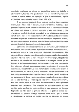 59
recontada, enfatizando as origens em continuidade através da tradição e
atemporalidade, tradição esta, que também pode ser “inventada” para inserir
“valores e normas através da repetição, a qual, automaticamente, implica
continuidade com o passado histórico”. [Hall, 1997, p.54]
O que observamos adiante é que para que aconteça algum progresso
interno, que é nosso foco de pesquisa, deve haver contínua mudança, e que
processos repetidos levam sempre ao mesmo fim. Não há como mudar o objeto
de destino sem mudar o caminho. Enquanto criança absorvemos o que
vivenciamos com forte tendência a reproduzir o que foi absorvido, depois em
contato com o meio social, recebemos mais informações que são selecionadas
conforme relação que estabelecem com as informações da primeira infância,
gerando assim processos repetitivos, seja no entorno próximo ao indivíduo ou se
estendendo ao indivíduo como fragmento da sociedade.
Conhecer a origem das informações que carregamos, acreditamos ser
fundamental, para sair dos padrões repetitivos que vivemos em nosso dia-a-dia,
em especial no que se refere a condutas intolerantes e pré-julgadoras, bem
como, problemas psíquicos traumáticos que tendem a gerar ações danosas tanto
ao próprio indivíduo quanto ao meio em que ele vive. Por exemplo, não podemos
resolver os pré-conceitos de todos as pessoas que carregam valores que as
levaram ter visões preconceituosas e compreendendo que esse pré-conceito
teve origem em valores já arcaicos que protegiam os interesses de um grupo de
determinado período histórico, a única maneira de modificar o padrão coletivo é
em nós mesmos, no individual, que se estenderá a nossos descendentes que
terão em nós nova referência, mais adequada ao convívio coletivo. Para cada
ser que se construir dessa maneira, se estenderá inevitavelmente, a um núcleo
ao seu redor (família), que tendo seguido esse caminho de autoconhecimento,
terá seus valores sobre a base sólida do conhecimento e não o processo
repetitivo sem consciência. Esse processo de autoconhecimento tem um
caminho vasto, que faremos experimentalmente aqui, passando por diversos
fragmentos de nós, sendo a primeira infância e os padrões sociais pré-
estabelecido o pequeno começo. Podemos dizer então, que o Sujeito
contemporâneo se dissolve na própria história, se tornando um sujeito
 