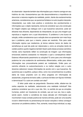 64
do observador depende também das informações que o mesmo carrega em seu
histórico de vida. Acrescentamos que não desconsideramos a importância de
denunciar a natureza negativa da realidade, porém, diante dos esclarecimentos
anteriores, consideramos que, se queremos fortalece no outro (sujeito-interprete-
interpretante), sua visão mais positiva e construtiva dos acontecimentos e
informações que o objeto representa, temos de considerar que uma construção
de imagem (objeto) que dialogue com o que buscamos solucionar, pode ser
eficiente mais eficiente, dependendo do interpretante, do que uma imagem que
reproduza a negativa com a qual discordamos. O problema é uma busca de
solução, então consideramos que a solução deve se apresentar com mais força
que o problema, para que o mesmo, possa ser resolvido. Pois para cada
informação sígnica que recebemos, já temos extenso banco de dados de
semelhança ao qual ela pode ser relacionada e, como as emoções (tanto de
caráter positivo quanto negativo) também fazem parte desse processo semiótico
mental, seria importante refletir na construção da imagem: que informações
emocionais estamos acessando no interprete e qual a consequência delas?
Estamos influenciando pessimismo ou soluções? E como para uma informação
podemos ter uma avalanche de sentimentos diferenciados, então para várias
informações isso provavelmente poderá ser multiplicado. Então para um
caminho eficiente no autoconhecimento e na melhor relação com o outro
devemos selecionar nossas informações de acordo com o que buscamos. Se
queremos paz e equilíbrio, justiça e ética, como nos concentraremos na prática
diária de nosso propósito com os olhos pregados em informações de
assassinato, programas de baixo calão, e pinturas de telas com figuras mórbidas
e demoníacas? E o outro em contato com elas?
O leitor pode estar se perguntando: Devemos então, afastar-nos de
certos aspectos da realidade, selecionando uma realidade individual? Nós
podemos considerar que sim e que não. Sim, no sentido de que as emoções
humanas, podem ser impulsoras da vontade, que por sua vez, leva a ação,
sendo assim, manter a constância de nossa atenção em informações que
movimentem nossa vontade positiva de maneira otimista, pode ser uma escolha
crucial e determinante na perseverança de buscar soluções e talvez conseguir
solucionar um problema coletivo. Pois, somente, nossa força individual, ou seja,
 