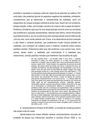 65
acreditar e visualizar a mudança, pode ser capaz de se estender ao coletivo. Por
outro lado, não podemos ignorar os aspectos negativos da realidade, entretanto,
consideramos que já observada e compreendida tal realidade, seria um
desperdício de nossas energias enfatizá-la ainda mais. Quem tem um problema,
almeja solução, então, uma simples narrativa do mesmo não é capaz de fazê-lo.
Podemos considerar aqui que há uma desproporção enorme entre as narrativas
dos problemas e soluções apresentadas, estando esta última, menos favorecida
quantitativamente e, se nos construímos pelo exemplo desde a terna infância até
o fim da vida, como verão adiante com Travis, é na observância do bom exemplo
e das idéias e conduta positivas, que poderemos mudar nossos padrões de
realidade, que começam do subjetivo para o material, mudando antes nossos
padrões mentais. Poderíamos dizer que não sentimos o que vemos mas, como
vemos, sendo assim, a realidade que vivenciamos é a realidade que
observamos, criando padrões mentais que interferem nas escolhas de ação.
Se não escolho amar – se escolho reter o meu amor – naquele
momento é criado um vácuo psíquico. E o medo se apressa em
preencher o espaço. Isso se aplica aos meus pensamentos sobre os
outros e sobre mim. Tendo focado nos aspectos da sombra de outra
pessoa, não posso deixar de entrar nos meus: o aspecto da raiva, do
controle, da carência, da desonestidade, da manipulação, e por aí em
diante. Uma vez que entro na escuridão de culpar e julgar, fico cega
para enxergar minha luz, e não consigo achar meu self melhor. [...] O
mundo está dominado pelo pensamento baseado no medo [...], o medo
fala primeiro e mais alto. Não há escuridão para analisar aqui, é a luz
que temos que ascender! De forma a evitar as garras da sombra
precisamos constantemente ir em busca da luz. [...] Nosso estilo de
vida é em geral uma presa aos pensamentos sombrios, por nenhuma
razão além de ser excessivamente ruidoso. Televisão demais,
computador demais, excesso de estímulo exterior diminuem a luz que
só é encontrada no pensamento reflexivo e contemplativo. [...] O
problema então não era a presença da negatividade, mas a ausência
da positividade! Assim que preenchi minha mente com gratidão, o traço
sombrio de autoaversão já não tinha como existir. Na presença do
amor o medo some. [...]A consciência é uma energia dinâmica, criativa.
Ela não é inerte estagnada. Está sempre se expandindo; qualquer que
seja a direção, está se movendo. O amor sempre constrói sobre o amor
e o medo sempre constrói sobre o medo. A sombra é um impulso
inexorável na direção do sofrimento e da dor. [...] A única forma de
superar a sombra é nos tornarmos nosso verdadeiro self. [ Chopra et
All, 2005, p.201 – 217].
E, acrescentando a Chopra et All (2005), a vontade de mudança positiva
não existe onde há medo.
Aprofundamo-nos nessa reflexão adiante compreendendo recursos de
proteção da psique que influenciam escolhas e conduta (Freud 1920) e, no
 