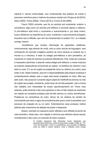 66
capítulo 2, damos continuidade, com compreensão dos estados da mente e
possíveis caminhos para a melhora da postura mental com Chopra et all (2010),
Osho (2002), Travis (2006), Travis (2014) e Tunner et All (2009).
Freud (1920) comenta, que há um período pré consciente, anterior a
consciência, algo como um período pré-reflexivo e somente depois o reflexivo.
O pré-reflexivo está entre o consciente e subconsciente e, por esse motivo,
busca referência na experiência do outro, mantendo o subconsciente protegido,
enquanto que a reflexão, que vem da compreensão no próprio “Eu”, é a relação
consigo mesmo.
Acreditamos que mostrar informação de agressões cotidianas,
continuamente, seja através de mídia, arte ou outro veículo de linguagem, sem
contraponto de exemplo imagético positivo de como deveria ou poderia ser o
mundo ou o indivíduo, é estar no estágio pré-reflexivo e sem percebê-lo, se
mantendo no medo de resolver as próprias deficiências. Pois, antes de muda-las
é necessário admiti-las, e estando nesse estágio pré-reflexivo, a mente mascara
os próprios desequilíbrios emocionais do sujeito, na tentativa de resolver o que
está no outro. É o eu do sujeito se projetando como eu externo (no outro), para
evitar a dor. Desta maneira, assumir a responsabilidade pela própria mudança é
constantemente adiada, pois a culpa está sendo projetada no outro. Não que
este outro, não possa ter cumprido algum papel de interferência danosa na vida
do sujeito que projeta, entretanto, pode haver de ser fato passado, mas a mente
não trabalha com linearidade de tempo (aprofundamento em Travis mais
adiante), então entende o fato como genérico e não um fato isolado se mantendo
em estado de constante proteção para tal fato danoso ou outros semelhantes.
Projetar-se na consciência do outro, deriva de um sistema de sentido do
inconsciente que seria o signo da consciência pelo qual o outro é percebido num
processo de projeção do eu no outro. Entenderemos esse processo melhor
adiante pelo mecanismo de seleção de prazer e desprazer.
Abaixo, exemplo em esquema sobre reflexão e pré reflexão do ponto de
vista semiótico, neste caso, com relação a meninos que sofreram abuso sexual,
considerando o fato como um exemplo de dano à psique:
O modelo apresenta três diferentes níveis referentes aos
procedimentos reflexivos, conforme descreveu Lanigan (1988, pp. 173-
174). Na descrição, o foco é a experiência, que consiste na dialética
entre eu (self) e outros (others), onde a reflexão como função
 