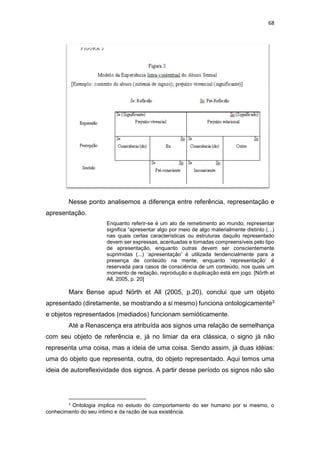 68
Nesse ponto analisemos a diferença entre referência, representação e
apresentação.
Enquanto referir-se é um ato de remetimento ao mundo, representar
significa “apresentar algo por meio de algo materialmente distinto (...)
nas quais certas características ou estruturas daquilo representado
devem ser expressas, acentuadas e tornadas compreensíveis pelo tipo
de apresentação, enquanto outras devem ser conscientemente
suprimidas (...) ‘apresentação’ é utilizada tendencialmente para a
presença de conteúdo na mente, enquanto ‘representação’ é
reservada para casos de consciência de um conteúdo, nos quais um
momento de redação, reprodução e duplicação está em jogo. [Nörth et
All, 2005, p. 20]
Marx Bense apud Nörth et All (2005, p.20), conclui que um objeto
apresentado (diretamente, se mostrando a si mesmo) funciona ontologicamente3
e objetos representados (mediados) funcionam semióticamente.
Até a Renascença era atribuída aos signos uma relação de semelhança
com seu objeto de referência e, já no limiar da era clássica, o signo já não
representa uma coisa, mas a ideia de uma coisa. Sendo assim, já duas idéias:
uma do objeto que representa, outra, do objeto representado. Aqui temos uma
ideia de autoreflexividade dos signos. A partir desse período os signos não são
3
Ontologia implica no estudo do comportamento do ser humano por si mesmo, o
conhecimento do seu íntimo e da razão de sua existência.
 