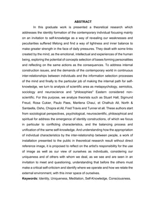 ABSTRACT
In this graduate work is presented a theoretical research which
addresses the identity formation of the contemporary individual focusing mainly
on an invitation to self-knowledge as a way of revealing our weaknesses and
peculiarities suffered lifelong and find a way of lightness and inner balance to
make greater strength in the face of daily pressures. They dealt with some links
created by the mind, as the emotional, intellectual and experiences of the human
being, exploring the potential of concepts selection of bases forming personalities
and reflecting on the same actions as the consequences. To address internal
construction issues, and the demands of the contemporary world in continuous
inter-relationships between individuals and the information selection processes
of the mind and finally to the particular job of making the internal path for self-
knowledge, we turn to analysis of scientific area as metapsychology, semiotics,
sociology and neuroscience and "philosophies" Eastern considered non-
scientific. For this purpose, we analyze theorists such as Stuart Hall, Sigmund
Freud, Rosa Cukier, Paulo Paes, Marilena Chauí, et Chalhub All, North &
Santaella, Osho, Chopra et All, Fred Travis and Tunner et all. These authors start
from sociological perspectives, psychological, neuroscientific, philosophical and
spiritual for address the emergence of identity constructions, of which we focus
in particular to conflicting characteristics, and the balancing process and
unification of the same self-knowledge. And understanding how the appropriation
of individual characteristics by the inter-relationship between people, a work of
installation presented to the public in theoretical research result without direct
reference image, it is proposed to reflect on the artist's responsibility for the use
of image as well as our view of ourselves as individuals, considering our
uniqueness and of others with whom we deal, as we see and are seen in an
invitation to meet and questioning, understanding that before the others must
make a critical self-criticism and identify where we operate and how we relate the
external environment, with this inner space of ourselves.
Keywords: Identity, Uniqueness, Meditation, Self-Knowledge, Consciousness.
 