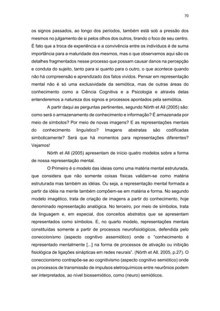 70
os signos passados, ao longo dos períodos, também está sob a pressão dos
mesmos no julgamento de si pelos olhos dos outros, tirando o foco de seu centro.
É fato que a troca de experiência e a convivência entre os indivíduos é de suma
importância para a maturidade dos mesmos, mas o que observamos aqui são os
detalhes fragmentados nesse processo que possam causar danos na percepção
e conduta do sujeito, tanto para si quanto para o outro, o que acontece quando
não há compreensão e aprendizado dos fatos vividos. Pensar em representação
mental não é só uma exclusividade da semiótica, mas de outras áreas do
conhecimento como a Ciência Cognitiva e a Psicologia e através delas
entenderemos a natureza dos signos e processos apontados pela semiótica.
A partir daqui as perguntas pertinentes, segundo Nörth et All (2005) são:
como será o armazenamento de conhecimento e informação? É armazenada por
meio de símbolos? Por meio de novas imagens? E as representações mentais
do conhecimento linguístico? Imagens abstratas são codificadas
simbolicamente? Será que há momentos para representações diferentes?
Vejamos!
Nörth et All (2005) apresentam de início quatro modelos sobre a forma
de nossa representação mental.
O Primeiro é o modelo das ideias como uma matéria mental estruturada,
que considera que não somente coisas físicas validam-se como matéria
estruturada mas também as idéias. Ou seja, a representação mental formada a
partir da idéia na mente também compõem-se em matéria e forma. No segundo
modelo imagético, trata de criação de imagens a partir do conhecimento, hoje
denominado representação analógica. No terceiro, por meio de símbolos, trata
da linguagem e, em especial, dos conceitos abstratos que se apresentam
representados como símbolos. E, no quarto modelo, representações mentais
constituídas somente a partir de processos neurofisiológicos, defendida pelo
coneccionismo (aspecto cognitivo assemiótico) onde o “conhecimento é
representado mentalmente [...] na forma de processos de ativação ou inibição
fisiológica de ligações sinápticas em redes neurais”. (Nörth et All, 2005, p.27). O
coneccionismo contrapõe-se ao cognitivismo (aspecto cognitivo semiótico) onde
os processos de transmissão de impulsos eletroquímicos entre neurônios podem
ser interpretados, ao nível biossemiótico, como (neuro) semióticos.
 