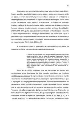 71
Discussões no campo da Ciência Cognitiva, segundo Nörth et All (2005),
trazem questões quanto às imagens, como ideias e ideias como imagens, onde
as ideias poderiam se constituir primeiramente de palavras em contraponto à
observação de que o pensamento só é possível através de imagens. Idéias como
cópias da realidade onde, segundo os epicuristas, “os objetos da realidade
irradiam, na forma de átomos invisíveis, cópias materiais que alcançam o cérebro
humano eidola ou simulacra. Assim, a imagem mental é um ícone da realidade”.
(Nörth et All, 2005, p.28). Os autores também trazem à reflexão sobre o assunto
a Teoria Representativa da Percepção de Descartes, “de acordo com a qual o
percebido provoca representações internas que tem uma relação de semelhança
com os objetos percebidos sem, no entanto, possuir necessariamente o caráter
de imagens reais” [Nörth et All, 2005, p.29]
E, acrescentam, ainda, a observação de pensamentos como cópias da
realidade conforme a epistemologia marxista-leninista onde:
Cada ato de cognição tem uma imagem mental como resultado. Cada
cópia mental é um tipo de cópia da realidade. Tais cópias vigoram
como resultados ideais de um processo de espelhamento no qual o
homem adquire mentalmente uma “realidade objetiva”. Nesse caso, a
cópia é distinta do objeto que ela copia devido a processos
neurofisiológicos de transformação no cérebro. Contudo, a cópia e o
objeto são dependentes um do outro e congruentes um com o outro.
[Klaus & Segeth 1962; Klaus 1963; Resnikou 1997 apud Nörth et All,
2005, p.29].
Nörth et All (2005) observam que as discussões se dividem em
controvérsias entre defensores de dois modelos cognitivos: os “modelos
simbólicos proposicionais” da representação mental do conhecimento de mundo
visual e não visual consideram que “ as proposições representam idéias, e que
a linguagem (ou imagery) expressa proposições, e consequentemente idéias. O
pensamento ocorre no nível proposicional”, que é o enunciado de uma verdade
que se quer demonstrar ou de um problema que se pretende resolver, ou seja,
“imagens não são armazenadas de forma visual icônica, mas finalmente, na
forma de símbolos digitais elementares, dos quais se originam redes de sistemas
simbólicos através de regras de combinações” (Nörth et All, 2005, p.31); e o
“modelo analógico” do pensamento em forma de imagem, representam mais
 