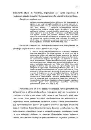 72
diretamente objeto de referência, organizadas por regras específicas à
modalidade através da qual a informação/imagem foi originalmente encontrada.
Os autores, concluem que:
Após controvérsias iniciais entre os defensores dos dois modelos, a
opinião de que a representação imagética não se baseia realmente em
cópias armazenadas, mas que mesmo assim, tem que ser icônica de
uma outra maneira [...]. Pesquisas neurofisiológicas também
mostraram que imagens mentais ativam, no cérebro, os mesmos
padrões de excitação neuronal (do córtex visual) que a visão real e
essas regiões do cérebro ativadas no processo visual são outras do
que aquelas ativadas por conceitos abstratos. Por outro lado,
operações simbólicas também devem ter, ao mesmo tempo, um papel
na evocação de imagens mentais, pois a ativação de regiões do
cérebro que, em outros casos, ocorre no processamento linguístico,
também pode ser observada. (Nörth et All, 2005, p.32).
Os autores observam um caminho mediador entre as duas posições da
psicologia cognitiva com as teorias de Paivio e Kosslyn:
A Teoria de Paivio (1986) da codificação dual é uma teoria mediadora
das duas posições da psicologia cognitiva. De acordo com ela, é
verdade que existem dois sistemas mentais separados, dos quais a
informação verbal e visual é processada dominantemente. No entanto,
no processamento cognitivo de imagens, não somente o sistema
visual, mas também o sistema verbal está envolvido. “Cópias” verbais
da imagem se originam paralelamente à codificação imagética, que é,
assim, codificada duplamente (ver Yiulle, org. 1983). Uma outra
posição mediadora entre as teorias da representação mental da
imagem e do signo verbal é defendida por Kosslyn (1980; 1981). Ele
diferencia entre uma representação de imagens de superfície e uma
profunda. A primeira se refere à memória de curto prazo, a última à
memória de longo prazo. A representação imagética na memória de
curto prazo é, para Kosslyn (1981: 213, 217), “quase pictural” e
acontece num “meio espacial”, enquanto a representação de longo
prazo de imagens é literal e proposicional. Neste caso, no entanto, a
representação profunda estruturada simbolicamente pode, a qualquer
momento, gerar uma representação superficial estruturada
pictoricamente. [Nörth et All, 2005, p. 32].
Pensando agora em todas essas possibilidades, vamos primeiramente
considerar que a ciência ainda conhece muito pouco sobre os mecanismos e
processos mentais e que nesse vasto campo a ser descoberto ainda para
descobertas, todas podem acontecer simultaneamente ou alternadamente,
dependendo do que se observa e de como se observa. Vamos lembrar também
que a generalização de estudos em questões científicas se propõe a fixar uma
base de referência de acordo com uma maioria de casos semelhantes, mas não
todos os casos existentes no mundo; e que particularidades emocionais e outras
de cada indivíduo interferem de maneiras diferenciadas nesses processos
mentais, emocionais e fisiológicos que constroem cada fragmento que compõe
 