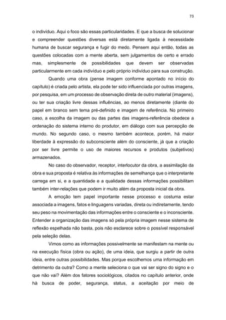 73
o indivíduo. Aqui o foco são essas particularidades. E que a busca de solucionar
e compreender questões diversas está diretamente ligada à necessidade
humana de buscar segurança e fugir do medo. Pensem aqui então, todas as
questões colocadas com a mente aberta, sem julgamentos de certo e errado
mas, simplesmente de possibilidades que devem ser observadas
particularmente em cada indivíduo e pelo próprio indivíduo para sua construção.
Quando uma obra (pense imagem conforme apontado no início do
capítulo) é criada pelo artista, ela pode ter sido influenciada por outras imagens,
por pesquisa, em um processo de observação direta de outro material (imagens),
ou ter sua criação livre dessas influências, ao menos diretamente (diante do
papel em branco sem tema pré-definido e imagem de referência. No primeiro
caso, a escolha da imagem ou das partes das imagens-referência obedece a
ordenação do sistema interno do produtor, em diálogo com sua percepção de
mundo. No segundo caso, o mesmo também acontece, porém, há maior
liberdade à expressão do subconsciente além do consciente, já que a criação
por ser livre permite o uso de maiores recursos e produtos (subjetivos)
armazenados.
No caso do observador, receptor, interlocutor da obra, a assimilação da
obra e sua proposta é relativa às informações de semelhança que o interpretante
carrega em si, e a quantidade e a qualidade dessas informações possibilitam
também inter-relações que podem ir muito além da proposta inicial da obra.
A emoção tem papel importante nesse processo e costuma estar
associada a imagens, fatos e linguagens variadas, direta ou indiretamente, tendo
seu peso na movimentação das informações entre o consciente e o inconsciente.
Entender a organização das imagens só pela própria imagem nesse sistema de
reflexão espelhada não basta, pois não esclarece sobre o possível responsável
pela seleção delas.
Vimos como as informações possivelmente se manifestam na mente ou
na execução física (obra ou ação), de uma ideia, que surgiu a partir de outra
ideia, entre outras possibilidades. Mas porque escolhemos uma informação em
detrimento da outra? Como a mente seleciona o que vai ser signo do signo e o
que não vai? Além dos fatores sociológicos, citados no capítulo anterior, onde
hà busca de poder, segurança, status, a aceitação por meio de
 