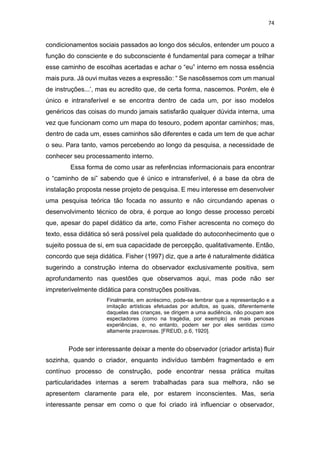 74
condicionamentos sociais passados ao longo dos séculos, entender um pouco a
função do consciente e do subconsciente é fundamental para começar a trilhar
esse caminho de escolhas acertadas e achar o “eu” interno em nossa essência
mais pura. Já ouvi muitas vezes a expressão: “ Se nascêssemos com um manual
de instruções...’, mas eu acredito que, de certa forma, nascemos. Porém, ele é
único e intransferível e se encontra dentro de cada um, por isso modelos
genéricos das coisas do mundo jamais satisfarão qualquer dúvida interna, uma
vez que funcionam como um mapa do tesouro, podem apontar caminhos; mas,
dentro de cada um, esses caminhos são diferentes e cada um tem de que achar
o seu. Para tanto, vamos percebendo ao longo da pesquisa, a necessidade de
conhecer seu processamento interno.
Essa forma de como usar as referências informacionais para encontrar
o “caminho de si” sabendo que é único e intransferível, é a base da obra de
instalação proposta nesse projeto de pesquisa. E meu interesse em desenvolver
uma pesquisa teórica tão focada no assunto e não circundando apenas o
desenvolvimento técnico de obra, é porque ao longo desse processo percebi
que, apesar do papel didático da arte, como Fisher acrescenta no começo do
texto, essa didática só será possível pela qualidade do autoconhecimento que o
sujeito possua de si, em sua capacidade de percepção, qualitativamente. Então,
concordo que seja didática. Fisher (1997) diz, que a arte é naturalmente didática
sugerindo a construção interna do observador exclusivamente positiva, sem
aprofundamento nas questões que observamos aqui, mas pode não ser
impreterivelmente didática para construções positivas.
Finalmente, em acréscimo, pode-se lembrar que a representação e a
imitação artísticas efetuadas por adultos, as quais, diferentemente
daquelas das crianças, se dirigem a uma audiência, não poupam aos
espectadores (como na tragédia, por exemplo) as mais penosas
experiências, e, no entanto, podem ser por eles sentidas como
altamente prazerosas. [FREUD, p.6, 1920].
Pode ser interessante deixar a mente do observador (criador artista) fluir
sozinha, quando o criador, enquanto indivíduo também fragmentado e em
contínuo processo de construção, pode encontrar nessa prática muitas
particularidades internas a serem trabalhadas para sua melhora, não se
apresentem claramente para ele, por estarem inconscientes. Mas, seria
interessante pensar em como o que foi criado irá influenciar o observador,
 