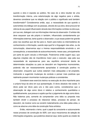 75
quando a obra é exposta ao público. No caso de a obra resultar de uma
transformação interna, uma exteriorização de algo negativo para o artista,
devemos considerar que na relação com o público o significado será também
transformador? Consideramos então, aqui, a necessidade de que quando o
autor/artista cria diálogo com as pessoas, através de sua obra, deve procurar ter
ciência de seu papel influenciador através das informações contidas na obra que,
por sua vez, dialogam com as informações internas do observador. O artista não
deve esquecer que ele próprio é também, influenciado constantemente por
informações externas, tanto quanto o observador, e que essas podem ter grande
peso nas escolhas que ele faz para si. Assim para todos os intermediários de
conhecimento e informação, usando seja qual for a linguagem das artes, ou da
comunicação, observamos aqui a imensa responsabilidade envolvida e, em
consequência, a necessidade de autoconhecimento; nesse caso, principalmente
por parte de quem veicula a informação. Poderíamos então sugerir aqui, que
algumas criações são de importância maior para o executor, seja pela sua
necessidade de expressar-se para seu equilíbrio emocional diante de
determinadas situações ou para se descobrir em fragmentos inconscientes,
podendo não ser necessariamente apropriadas à construção positiva no
observador, enquanto que outras estariam mais adequadas a tal propósito,
motivando e sugerindo mudanças de conduta e pensar mais positivas que
realmente possam movimentar mudanças práticas e consistentes.
Considerei esse exercício teórico na execução de obra importante para
a própria força da obra em sua apresentação. O óbvio absoluto não existe. O
óbvio pode ser óbvio para uns e não para outros, consideramos que a
observação de algo como óbvio é relativo a conhecimento quantitativa e
qualitativamente, que possua o sujeito que faz o julgamento de algo como óbvio.
Não tratemos pois, somente de compreender uma idéia ou proposta mas
também dividir o processo de relacionar idéias, processo de pensar, de
descobrir, de mostrar como se constrói materialmente uma idéia pelas artes, e
como se absorve uma idéia da construção física artística.
Então, retomando o tema, qual o papel do consciente e subconsciente
nesse processo de construção do SER, com seus mecanismos de seleção de
informações singulares, que podemos observar aqui, tanto quanto ao criador de
 