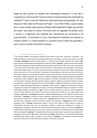 76
objeto de arte, quanto ao receptor das informações artísticas e o que são o
consciente e o inconsciente? Como funcionam nesse processo de construção do
indivíduo? Freud é uma boa referência inicial para essa compreensão. Em seu
ensaio de 1920, Além do Princípio do Prazer – Livro XVIII (1920), o autor analisa
que o curso tomado pelos eventos mentais está diretamente ligado ao princípio
de prazer4, que parte do instinto, funciona como um regulador de tensão, entre
o prazer e o desprazer que participa dos mecanismos do consciente e do
subconsciente. O consciente é a luz, onde podemos visualizar com clareza os
eventos vividos; e o subconsciente é o quartinho escuro onde fica guardado o
que é nocivo à saúde emocional e à psique.
4
Nos primeiros trabalhos, Freud sugeria a divisão da vida mental em duas partes: consciente e inconsciente. Nos
trabalhos posteriores, Freud reavaliou essa distinção simples entre o consciente e o inconsciente e propôs os conceitos
de Id, Ego e Superego. Id: fonte de energia psíquica e o aspecto da personalidade relacionado aos instintos. Ego:
aspecto racional da personalidade responsável pelo controle dos instintos. Superego: o aspecto moral da personalidade,
produto da internalização dos valores e padrões recebidos dos pais e da sociedade. O "ID", grosso modo, correspondente
à sua noção inicial de inconsciente, seria a parte mais primitiva e menos acessível da personalidade. O id contém a
nossa energia psíquica básica, ou a libido, e se expressa por meio da redução de tensão. Assim, agimos na tentativa de
reduzir essa tensão a um nível mais tolerável. Para satisfazer às necessidades e manter um nível confortável de tensão,
é necessário interagir com o mundo real. Por exemplo: as pessoas famintas devem ir em busca de comida, caso queiram
descarregar a tensão induzida pela fome. Portanto, é necessário estabelecer alguma espécie de ligação adequada entre
as demandas do id e a realidade. O ego serve como mediador, um facilitador da interação entre o id e as circunstâncias
do mundo externo. Enquanto o id anseia cegamente e ignora a realidade, o ego tem consciência da realidade, manipula-
a e, dessa forma, regula o id. O ego obedece ao princípio da realidade, refreando as demandas em busca do prazer até
encontrar o objeto apropriado para satisfazer a necessidade e reduzir a tensão. O ego não existe sem o id; ao contrário,
o ego extrai sua força do id. O ego existe para ajudar o id e está constantemente lutando para satisfazer os instintos
do id. Freud comparava a interação entre o ego e o id com o cavaleiro montando um cavalo que, fornece energia para
mover o cavaleiro pela trilha, mas a força do animal deve ser conduzida ou refreada com as rédeas, senão acaba
derrotando o ego racional. O superego representa a moralidade. Freud descreveu-o como o "defensor da luta em busca
da perfeição - o superego é, resumindo, o máximo assimilado psicologicamente pelo indivíduo do que é considerado o
lado superior da vida humana" . Observe-se então, que, o superego estará em conflito com o id. Ao contrário do ego,
que tenta adiar a satisfação do id para momentos e lugares mais adequados, o superego tenta inibir a completa
satisfação do id. O superego, desenvolve-se desde o início da vida, quando a criança assimila as regras de
comportamento ensinadas pelos pais ou responsáveis mediante o sistema de recompensas e punições. O
comportamento inadequado, sujeito à punição torna-se parte da consciência da criança, uma porção do superego. O
comportamento aceitável para os pais ou para o grupo social e que proporcione a recompensa torna-se parte do ego-
ideal, a outra porção do superego. O comportamento aceitável para os pais ou para o grupo social e que proporcione a
recompensa torna-se parte do ego- ideal, a outra porção do superego. Dessa forma, o comportamento é determinado
inicialmente pelas ações dos pais; no entanto, uma vez formado o superego, o comportamento é determinado pelo
autocontrole. Nesse ponto, a pessoa administra as próprias recompensas ou punições.
 