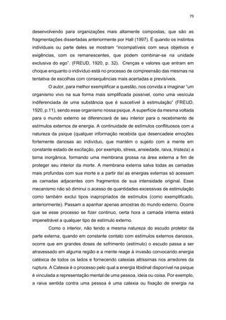 79
desenvolvendo para organizações mais altamente compostas, que são as
fragmentações dissertadas anteriormente por Hall (1997). É quando os instintos
individuais ou parte deles se mostram “incompatíveis com seus objetivos e
exigências, com os remanescentes, que podem combinar-se na unidade
exclusiva do ego”. (FREUD, 1920, p. 32). Crenças e valores que entram em
choque enquanto o indivíduo está no processo de compreensão das mesmas na
tentativa de escolhas com consequências mais acertadas e previsíveis.
O autor, para melhor exemplificar a questão, nos convida a imaginar “um
organismo vivo na sua forma mais simplificada possível, como uma vesícula
indiferenciada de uma substância que é suscetível à estimulação” (FREUD,
1920, p.11), sendo esse organismo nossa psique. A superfície da mesma voltada
para o mundo externo se diferenciará de seu interior para o recebimento de
estímulos externos de energia. A continuidade de estímulos conflituosos com a
natureza da psique (qualquer informação recebida que desencadeie emoções
fortemente danosas ao indivíduo, que mantém o sujeito com a mente em
constante estado de excitação, por exemplo, stress, ansiedade, raiva, tristeza) a
torna inorgânica, formando uma membrana grossa na área externa a fim de
proteger seu interior da morte. A membrana externa salva todas as camadas
mais profundas com sua morte e a partir daí as energias externas só acessam
as camadas adjacentes com fragmentos de sua intensidade original. Esse
mecanismo não só diminui o acesso de quantidades excessivas de estimulação
como também exclui tipos inapropriados de estímulos (como exemplificado,
anteriormente). Passam a apanhar apenas amostras do mundo externo. Ocorre
que se esse processo se fizer continuo, certa hora a camada interna estará
impenetrável a qualquer tipo de estímulo externo.
Como o interior, não tendo a mesma natureza do escudo protetor da
parte externa, quando em constante contato com estímulos externos danosos,
ocorre que em grandes doses de sofrimento (estímulo) o escudo passa a ser
atravessado em alguma região e a mente reage à invasão convocando energia
catéxica de todos os lados e fornecendo catexias altíssimas nos arredores da
ruptura. A Catexia é o processo pelo qual a energia libidinal disponível na psique
é vinculada a representação mental de uma pessoa, ideia ou coisa. Por exemplo,
a raiva sentida contra uma pessoa é uma catexia ou fixação de energia na
 