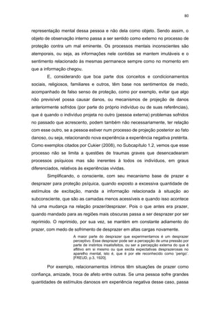 80
representação mental dessa pessoa e não dela como objeto. Sendo assim, o
objeto de observação interno passa a ser sentido como externo no processo de
proteção contra um mal eminente. Os processos mentais inconscientes são
atemporais, ou seja, as informações nele contidas se mantem imutáveis e o
sentimento relacionado às mesmas permanece sempre como no momento em
que a informação chegou.
E, considerando que boa parte dos conceitos e condicionamentos
sociais, religiosos, familiares e outros, têm base nos sentimentos de medo,
acompanhado de falso senso de proteção, como por exemplo, evitar que algo
não previsível possa causar danos, ou mecanismos de projeção de danos
anteriormente sofridos (por parte do próprio indivíduo ou de suas referências),
que é quando o indivíduo projeta no outro (pessoa externa) problemas sofridos
no passado que acrescento, podem também não necessariamente, ter relação
com esse outro, se a pessoa estiver num processo de projeção posterior ao fato
danoso, ou seja, relacionando nova experiência a experiência negativa pretérita.
Como exemplos citados por Cukier (2008), no Subcapítulo 1.2, vemos que esse
processo não se limita a questões de traumas graves que desencadearam
processos psíquicos mas são inerentes à todos os indivíduos, em graus
diferenciados, relativos às experiências vividas.
Simplificando, o consciente, com seu mecanismo base de prazer e
desprazer para proteção psíquica, quando exposto a excessiva quantidade de
estímulos de excitação, manda a informação relacionada à situação ao
subconsciente, que são as camadas menos acessíveis e quando isso acontece
há uma mudança na relação prazer/desprazer. Pois o que antes era prazer,
quando mandado para as regiões mais obscuras passa a ser desprazer por ser
reprimido. O reprimido, por sua vez, se mantém em constante adiamento do
prazer, com medo de sofrimento de desprazer em altas cargas novamente.
A maior parte do desprazer que experimentamos é um desprazer
perceptivo. Esse desprazer pode ser a percepção de uma pressão por
parte de instintos insatisfeitos, ou ser a percepção externa do que é
aflitivo em si mesmo ou que excita expectativas desprazerosas no
aparelho mental, isto é, que é por ele reconhecido como ‘perigo’.
[FREUD, p.3, 1920].
Por exemplo, relacionamentos íntimos têm situações de prazer como
confiança, amizade, troca de afeto entre outras. Se uma pessoa sofre grandes
quantidades de estímulos danosos em experiência negativa desse caso, passa
 