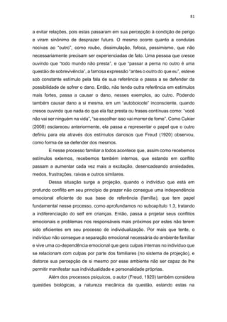 81
a evitar relações, pois estas passaram em sua percepção à condição de perigo
e viram sinônimo de desprazer futuro. O mesmo ocorre quanto a condutas
nocivas ao “outro”, como roubo, dissimulação, fofoca, pessimismo, que não
necessariamente precisam ser experienciadas de fato. Uma pessoa que cresce
ouvindo que “todo mundo não presta”, e que “passar a perna no outro é uma
questão de sobrevivência”, a famosa expressão “antes o outro do que eu”, esteve
sob constante estímulo pela fala de sua referência e passa a se defender da
possibilidade de sofrer o dano. Então, não tendo outra referência em estímulos
mais fortes, passa a causar o dano, nesses exemplos, ao outro. Podendo
também causar dano a si mesma, em um “autoboicote” inconsciente, quando
cresce ouvindo que nada do que ela faz presta ou frases contínuas como: “você
não vai ser ninguém na vida”, “se escolher isso vai morrer de fome”. Como Cukier
(2008) esclareceu anteriormente, ela passa a representar o papel que o outro
definiu para ela através dos estímulos danosos que Freud (1920) observou,
como forma de se defender dos mesmos.
E nesse processo familiar a todos acontece que, assim como recebemos
estímulos externos, recebemos também internos, que estando em conflito
passam a aumentar cada vez mais a excitação, desencadeando ansiedades,
medos, frustrações, raivas e outros similares.
Dessa situação surge a projeção, quando o indivíduo que está em
profundo conflito em seu princípio de prazer não consegue uma independência
emocional eficiente de sua base de referência (família), que tem papel
fundamental nesse processo, como aprofundamos no subcapítulo 1.3, tratando
a indiferenciação do self em crianças. Então, passa a projetar seus conflitos
emocionais e problemas nos responsáveis mais próximos por estes não terem
sido eficientes em seu processo de individualização. Por mais que tente, o
indivíduo não consegue a separação emocional necessária do ambiente familiar
e vive uma co-dependência emocional que gera culpas internas no indivíduo que
se relacionam com culpas por parte dos familiares (no sistema de projeção), e
distorce sua percepção de si mesmo por esse ambiente não ser capaz de lhe
permitir manifestar sua individualidade e personalidade próprias.
Além dos processos psíquicos, o autor (Freud, 1920) também considera
questões biológicas, a natureza mecânica da questão, estando estas na
 