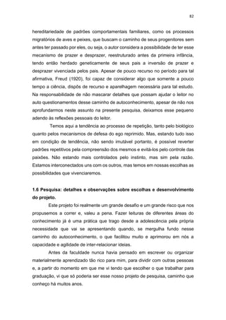 82
hereditariedade de padrões comportamentais familiares, como os processos
migratórios de aves e peixes, que buscam o caminho de seus progenitores sem
antes ter passado por eles, ou seja, o autor considera a possibilidade de ter esse
mecanismo de prazer e desprazer, reestruturado antes da primeira infância,
tendo então herdado geneticamente de seus pais a inversão de prazer e
desprazer vivenciada pelos pais. Apesar de pouco recurso no período para tal
afirmativa, Freud (1920), foi capaz de considerar algo que somente a pouco
tempo a ciência, dispôs de recurso e aparelhagem necessária para tal estudo.
Na responsabilidade de não mascarar detalhes que possam ajudar o leitor no
auto questionamentos desse caminho de autoconhecimento, apesar de não nos
aprofundarmos neste assunto na presente pesquisa, deixamos esse pequeno
adendo às reflexões pessoais do leitor.
Temos aqui a tendência ao processo de repetição, tanto pelo biológico
quanto pelos mecanismos de defesa do ego reprimido. Mas, estando tudo isso
em condição de tendência, não sendo imutável portanto, é possível reverter
padrões repetitivos pela compreensão dos mesmos e evitá-los pelo controle das
paixões. Não estando mais controlados pelo instinto, mas sim pela razão.
Estamos interconectados uns com os outros, mas temos em nossas escolhas as
possibilidades que vivenciaremos.
1.6 Pesquisa: detalhes e observações sobre escolhas e desenvolvimento
do projeto.
Este projeto foi realmente um grande desafio e um grande risco que nos
propusemos a correr e, valeu a pena. Fazer leituras de diferentes áreas do
conhecimento já é uma prática que trago desde a adolescência pela própria
necessidade que vai se apresentando quando, se mergulha fundo nesse
caminho do autoconhecimento, o que facilitou muito e aprimorou em nós a
capacidade e agilidade de inter-relacionar ideias.
Antes da faculdade nunca havia pensado em escrever ou organizar
materialmente aprendizado tão rico para mim, para dividir com outras pessoas
e, a partir do momento em que me vi tendo que escolher o que trabalhar para
graduação, vi que só poderia ser esse nosso projeto de pesquisa, caminho que
conheço há muitos anos.
 