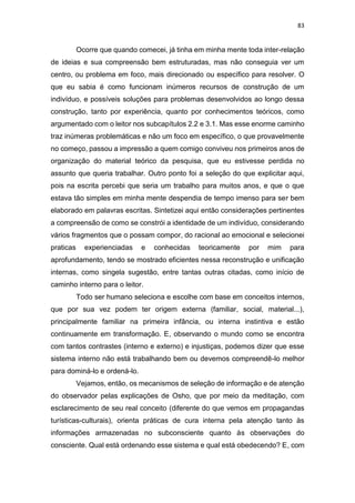 83
Ocorre que quando comecei, já tinha em minha mente toda inter-relação
de ideias e sua compreensão bem estruturadas, mas não conseguia ver um
centro, ou problema em foco, mais direcionado ou específico para resolver. O
que eu sabia é como funcionam inúmeros recursos de construção de um
indivíduo, e possíveis soluções para problemas desenvolvidos ao longo dessa
construção, tanto por experiência, quanto por conhecimentos teóricos, como
argumentado com o leitor nos subcapítulos 2.2 e 3.1. Mas esse enorme caminho
traz inúmeras problemáticas e não um foco em específico, o que provavelmente
no começo, passou a impressão a quem comigo conviveu nos primeiros anos de
organização do material teórico da pesquisa, que eu estivesse perdida no
assunto que queria trabalhar. Outro ponto foi a seleção do que explicitar aqui,
pois na escrita percebi que seria um trabalho para muitos anos, e que o que
estava tão simples em minha mente despendia de tempo imenso para ser bem
elaborado em palavras escritas. Sintetizei aqui então considerações pertinentes
a compreensão de como se constrói a identidade de um indivíduo, considerando
vários fragmentos que o possam compor, do racional ao emocional e selecionei
praticas experienciadas e conhecidas teoricamente por mim para
aprofundamento, tendo se mostrado eficientes nessa reconstrução e unificação
internas, como singela sugestão, entre tantas outras citadas, como início de
caminho interno para o leitor.
Todo ser humano seleciona e escolhe com base em conceitos internos,
que por sua vez podem ter origem externa (familiar, social, material...),
principalmente familiar na primeira infância, ou interna instintiva e estão
continuamente em transformação. E, observando o mundo como se encontra
com tantos contrastes (interno e externo) e injustiças, podemos dizer que esse
sistema interno não está trabalhando bem ou devemos compreendê-lo melhor
para dominá-lo e ordená-lo.
Vejamos, então, os mecanismos de seleção de informação e de atenção
do observador pelas explicações de Osho, que por meio da meditação, com
esclarecimento de seu real conceito (diferente do que vemos em propagandas
turísticas-culturais), orienta práticas de cura interna pela atenção tanto às
informações armazenadas no subconsciente quanto às observações do
consciente. Qual está ordenando esse sistema e qual está obedecendo? E, com
 