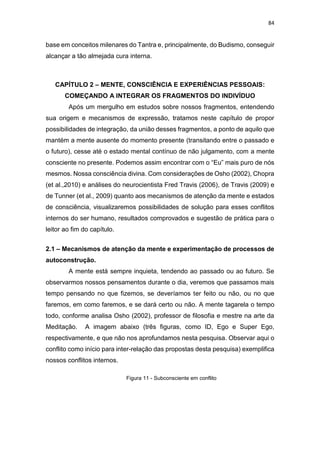 84
base em conceitos milenares do Tantra e, principalmente, do Budismo, conseguir
alcançar a tão almejada cura interna.
CAPÍTULO 2 – MENTE, CONSCIÊNCIA E EXPERIÊNCIAS PESSOAIS:
COMEÇANDO A INTEGRAR OS FRAGMENTOS DO INDIVÍDUO
Após um mergulho em estudos sobre nossos fragmentos, entendendo
sua origem e mecanismos de expressão, tratamos neste capítulo de propor
possibilidades de integração, da união desses fragmentos, a ponto de aquilo que
mantém a mente ausente do momento presente (transitando entre o passado e
o futuro), cesse até o estado mental contínuo de não julgamento, com a mente
consciente no presente. Podemos assim encontrar com o “Eu” mais puro de nós
mesmos. Nossa consciência divina. Com considerações de Osho (2002), Chopra
(et al.,2010) e análises do neurocientista Fred Travis (2006), de Travis (2009) e
de Tunner (et al., 2009) quanto aos mecanismos de atenção da mente e estados
de consciência, visualizaremos possibilidades de solução para esses conflitos
internos do ser humano, resultados comprovados e sugestão de prática para o
leitor ao fim do capítulo.
2.1 – Mecanismos de atenção da mente e experimentação de processos de
autoconstrução.
A mente está sempre inquieta, tendendo ao passado ou ao futuro. Se
observarmos nossos pensamentos durante o dia, veremos que passamos mais
tempo pensando no que fizemos, se deveríamos ter feito ou não, ou no que
faremos, em como faremos, e se dará certo ou não. A mente tagarela o tempo
todo, conforme analisa Osho (2002), professor de filosofia e mestre na arte da
Meditação. A imagem abaixo (três figuras, como ID, Ego e Super Ego,
respectivamente, e que não nos aprofundamos nesta pesquisa. Observar aqui o
conflito como início para inter-relação das propostas desta pesquisa) exemplifica
nossos conflitos internos.
Figura 11 - Subconsciente em conflito
 
