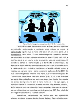 85
Fonte: http://psicologpsique.blogspot.com.br/2012_10_01_archive.html
Osho (2002) propõe, sucintamente, dividir a percepção de um objeto em
concentração, contemplação e meditação, como estados da mente. A
concentração significa que a mente está focada em um único ponto. Já a
contemplação é mais ampla. “Se você está contemplando a beleza, há milhares
de coisas belas, e você pode passar por cada uma delas” (OSHO, 2002. p.9). A
restrição se dá a um assunto e não a um ponto, como na concentração. O
método da ciência é a concentração, já o da filosofia a contemplação. Na
filosofia, se alguns detalhes precisarem de um esforço focado é possível acessar
a concentração como ferramenta. O objeto pode ser algo material, externo a
você ou sua a própria mente – como pensamento ou teorias. Osho (2002) diz
que a concentração não é natural para mente, que frequentemente gosta de
“vagabundear, mover-se de uma coisa à outra” (2002, p.10), o que é sempre
cansativo. Já a meditação seria o caminho entre as duas. Meditar é um estado
de contato consigo mesmo, com a mente mantendo-se no aqui, agora. É
conseguir silenciar as turbulências da mente enquanto dirige, trabalha, conversa,
enfim enquanto vive o seu dia a dia. É ter consciência do que quer, de quem é,
do que está sentindo, no momento presente, é aprender a SER. Esse estado de
meditação é nossa natureza essencial e natural.
Inserimo-nos, pessoalmente, nos últimos anos, em experiências
diversas através da umbanda, Kardec, Gnose, Budismo, Tantra e Seicho-no-ie.
 