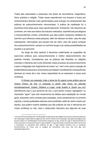 86
Todas elas associadas a pesquisas nas áreas de neurociência, biogenética,
física quântica e religião. Todas essas experiências nos levaram à busca por
conhecimentos teóricos mais aprofundados para avançar na compreensão das
práticas de autoconhecimento mencionadas. A prática de meditação foi a
escolhida entre todas para maior aprofundamento. Entretanto, não deixamos de
comentar, em meio aos dados dos estudos realizados, experiências psicológicas
e transcendentais vividas, entendendo que elas podem esclarecer detalhes do
caminho que trilhamos nesta pesquisa, além de oferecer ao leitor, caso lhe seja
interessante, informações que possam lhe ser úteis, caso ele queira começar
seu autoconhecimento, sempre um caminho longo e de vastas possibilidades de
escolha a se percorrer.
Ao longo de todo capítulo 2 deixamos sublinhadas as sugestões de
exercícios práticos para autoconhecimento e melhor desenvolvimento dos
padrões mentais. Constatamos que as práticas das filosofias ou religiões
orientais e milenares são muito eficientes nesse processo de autoconhecimento
e para a integração dos fragmentos de nosso “eu”, bem como para a solução de
problemáticas psíquicas e emocionais que estejam manifestando consequências
danosas ao nosso dia a dia, nossa capacidade de se expressar e nossa auto
confiança.
A Gnose, por exemplo, trata o tema do Eu agora numa prática que se
chama Chave de Sol. A proposta é dividir três focos de atenção
simultaneamente: Sujeito, Objetivo e Lugar, onde Sujeito é: Quem sou eu?
Identificando aqui o que sentimos de nós, o que seriam nossos “agregados” ou
chamados “egos”5 (que são mecanismos de defesa para adaptação ao mundo
geral, presentes como conduta para aceitação, como esclarecemos no primeiro
capítulo, e ainda qualidades externas como profissão, estilo de vestir e assim por
diante), que podem mostrar detalhes que são próprios de nós e reforçá-los em
nossa confiança ou não, caso o observador descubra que algumas de suas
5
Os mecanismos de defesa são manifestações do ego diante das exigências de outras instâncias psíquicas
(Id e Superego). O Ego dribla as exigências das outras instâncias Id e Superego. São ações psicológicas que
buscam reduzir as manifestações inconscientes perigosas ao ego. Freud vê o ego se desenvolvendo no
nível consciente e inconsciente (que é o ego saudável e o ego reprimido), enquanto que Osho nos diz que
a consciência se caracteriza pela ausência do ego. E logo adiante veremos com as pesquisas
neurocientíficas de Travis, que os estágios de consciência mais puro não tem ego nem
dualidade/julgamento.
 