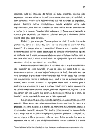 87
escolhas, fruto de influência da família ou outra referência externa, não
expressam sua real natureza, fazendo com que se sinta sempre insatisfeito e
sem confiança. Nesse caso, reconhecendo sua real natureza de expressão,
poderá descobrir outras possibilidades, sendo vontades ainda não
experimentadas, mas natas de sua forma de ver e sentir o mundo, considerando
o melhor de si mesmo, Reconhecê-las fortalece a confiança que movimenta a
vontade para expressão das mesmas, pois nem sempre o motivo do conflito
interno pode estar claro para nós.
Refletindo por exemplo: “Sou Arquiteto, arquiteto é minha formação
profissional, como me comporto, como ser na profissão de arquiteto? Sou
honesto? Sou cooperativo ou competitivo? Como é meu trabalho diário?
Realmente gosto disso? Nessa observação de conduta encontraremos a parte
da essência, que é nossa forma original de ser, puro, místico e perfeito; caso a
resposta não seja positiva encontramos os agregados, que naturalmente
aparecem primeiro e que podem ser resolvidos.
Pensamos que nossa essência é uma bola de luz e que os agregados
são “sujeiras” de outra natureza, presas ao redor de nossa bola de luz.
Acrescentamos ainda que essa “sujeira” não passa de ilusão da mente, embora
vista como real; e que a falta de consciência de nós mesmo acaba nos fazendo
ver inversamente: vemos a essência, que é real e livre de prejulgamentos e
medos, como ilusória; e vemos os agregados como reais. A mente gera a
realidade que vivenciamos e com a qual nos relacionamos; pelos mecanismos
de defesa do ego selecionamos sempre, pessoas, experiências, lugares, que se
relacionem com ele. Assim nos privamos da liberdade interna, de ir além, ao
inusitado, ao imprevisível, de considerar a beleza possível.
Em Objetivo: O que estou fazendo agora? E em Lugar: Onde estou? O
exercício é levar essas perguntas constantemente no nosso dia a dia, até que o
processo se torne natural e a mente se mantenha naturalmente atenta e
vivenciando o momento presente.6 Em objetivo podemos observar o agora, tanto
como tempo real do momento da pergunta, quanto o presente como período,
que envolveria então, a semana, o mês ou o ano. Deixe a mente livre para se
expressar, ela lhe dirá o que você particularmente precisa observar. E a forma
6
Sublinhado para facilitar identificação de práticas citadas, em uma busca posterior ao longo do texto.
 
